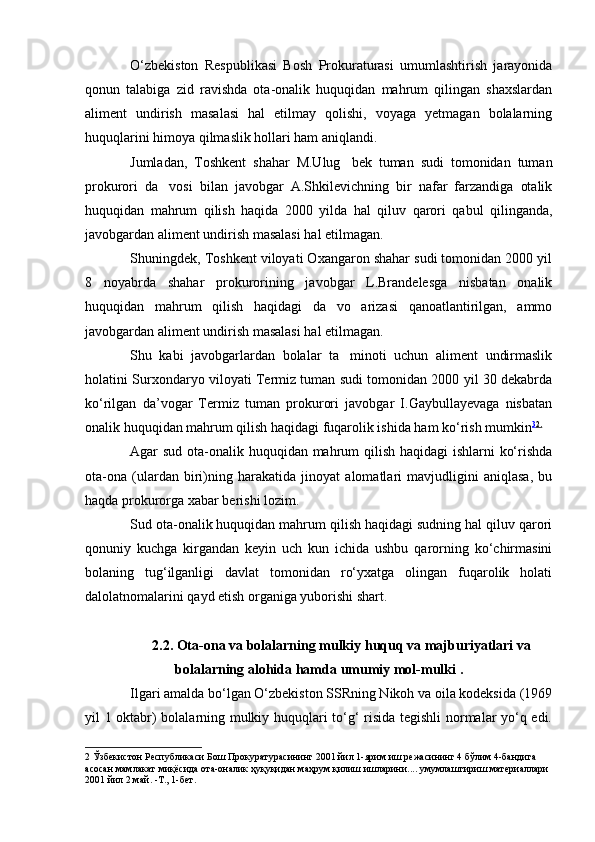 О‘zbekiston   Respublikasi   Bosh   Prokuraturasi   umumlashtirish   jarayonida
qonun   talabiga   zid   ravishda   ota-onalik   huquqidan   mahrum   qilingan   shaxslardan
aliment   undirish   masalasi   hal   etilmay   qolishi,   voyaga   yetmagan   bolalarning
huquqlarini himoya qilmaslik hollari ham aniqlandi.
Jumladan,   Toshkent   shahar   M.Ulug bek   tuman   sudi   tomonidan   tuman
prokurori   da vosi   bilan   javobgar   A.Shkilevichning   bir   nafar   farzandiga   otalik	

huquqidan   mahrum   qilish   haqida   2000   yilda   hal   qiluv   qarori   qabul   qilinganda,
javobgardan aliment undirish masalasi hal etilmagan.
Shuningdek, Toshkent viloyati Oxangaron shahar sudi tomonidan 2000 yil
8   noyabrda   shahar   prokurorining   javobgar   L.Brandelesga   nisbatan   onalik
huquqidan   mahrum   qilish   haqidagi   da vo   arizasi   qanoatlantirilgan,   ammo	

javobgardan aliment undirish masalasi hal etilmagan.
Shu   kabi   javobgarlardan   bolalar   ta minoti   uchun   aliment   undirmaslik	

holatini Surxondaryo viloyati Termiz tuman sudi tomonidan 2000 yil 30 dekabrda
kо‘rilgan   da’vogar   Termiz   tuman   prokurori   javobgar   I.Gaybullayevaga   nisbatan
onalik huquqidan mahrum qilish haqidagi fuqarolik ishida ham kо‘rish mumkin 3 2 .
Agar sud ota-onalik huquqidan mahrum  qilish haqidagi ishlarni kо‘rishda
ota-ona   (ulardan   biri)ning   harakatida   jinoyat   alomatlari   mavjudligini   aniqlasa,   bu
haqda prokurorga xabar berishi lozim.
Sud ota-onalik huquqidan mahrum qilish haqidagi sudning hal qiluv qarori
qonuniy   kuchga   kirgandan   keyin   uch   kun   ichida   ushbu   qarorning   kо‘chirmasini
bolaning   tug‘ilganligi   davlat   tomonidan   rо‘yxatga   olingan   fuqarolik   holati
dalolatnomalarini qayd etish organiga yuborishi shart.
2. 2 . Ota-ona va bolalarning mulkiy  huquq va majburiyatlari  va
bolalarning alohida  hamda  umumiy mol-mulki  .
Ilgari amalda bо‘lgan О‘zbekiston SSRning Nikoh va oila kodeksida (1969
yil 1 oktabr) bolalarning mulkiy huquqlari tо‘g‘ risida tegishli normalar yо‘q edi.
2   Ўзбекистон   Республикаси   Бош   Прокуратурасининг  2001  йил  1- ярим   иш   режасининг  4  бўлим  4- бандига  
асосан   мамлакат   миқёсида   ота - оналик   ҳуқуқидан   маҳрум   қилиш   ишларини ....  умумлаштириш   материаллари  
2001  йил  2  май . - Т ., 1- бет . 