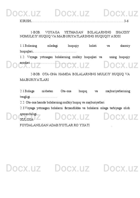 KIRISH . ................................................................................................................3-6
1-BOB.   VOYAGA   YETMAGAN   BOLALARNING   SHAXSIY
NOMULKIY HUQUQ VA MAJBURIYATLARINING HUQUQIY ASOSI
1.1. Bolaning   oiladagi   huquqiy   holati   va   shaxsiy
huquqlari . ....................................................
1.2.   Voyaga   yetmagan   bolalarning   mulkiy   huquqlari   va       uning   huquqiy
asoslari. ........................................................
2-BOB.   OTA-ONA   HAMDA   BOLALARNING   MULKIY   HUQUQ   VA
M AJBURIYATLARI
2.1. Bolaga   nisbatan   Ota-ona   huquq   va   majburiyatlarining
tengligi . ................................  
2.2.  Ota-ona hamda bolalarning mulkiy huquq va majburiyatlari 
2.3.Voyaga   yetmagan   bo lalarni   farzandlikka   va   bolalarni   oilaga   tarbiyaga   olish
qonunchiligi.
XULOSA
FOYDALANILGAN ADABIYOTLAR RO`YXATI ..	
 