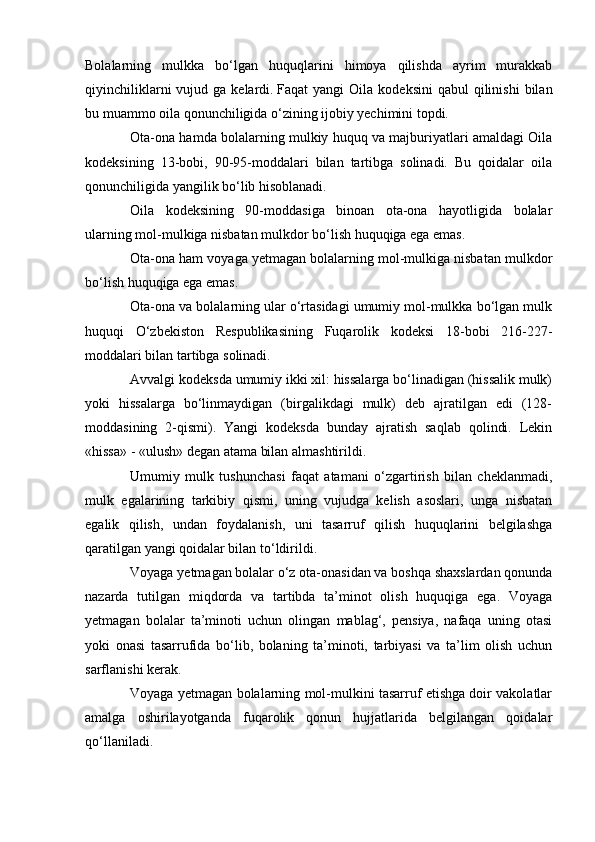 Bolalarning   mulkka   bо‘lgan   hu quqlarini   himoya   qilishda   ayrim   murakkab
qiyinchiliklarni   vujud ga  kelardi.   Faqat  yangi   Oila  kodeksini   qabul  qilinishi   bilan
bu muammo oila qonunchiligida о‘zining ijobiy yechimini topdi.
Ota-ona hamda bolalarning mulkiy huquq va majburiyatlari amaldagi Oila
kodeksining   13-bobi,   90-95-moddalari   bilan   tartibga   solinadi.   Bu   qoidalar   oila
qonunchiligida yangilik bо‘lib hisoblanadi.
Oila   kodeksining   90-moddasiga   binoan   ota-ona   hayotligida   bolalar
ularning mol-mulkiga nisbatan mulkdor bо‘lish huquqiga ega emas.
Ota-ona ham voyaga yetmagan bolalarning mol-mulkiga nisbatan mulkdor
bо‘lish huquqiga ega emas.
Ota-ona va bolalarning ular о‘rtasidagi umumiy mol-mulkka bо‘lgan mulk
huquqi   О‘zbekiston   Respublikasining   Fuqarolik   kodeksi   18-bobi   216-227-
moddalari bilan tartibga solinadi.
Avvalgi kodeksda umumiy ikki xil: hissalarga bо‘linadigan (hissalik mulk)
yoki   hissalarga   bо‘linmaydigan   (birgalikdagi   mulk)   deb   ajratilgan   edi   (128-
moddasining   2-qismi).   Yangi   kodeksda   bunday   ajratish   saqlab   qolindi.   Lekin
«hissa» - «ulush» degan atama bilan almashtirildi.
Umumiy   mulk   tushunchasi   faqat   atamani   о‘zgartirish   bilan   cheklanmadi,
mulk   egalarining   tarkibiy   qismi,   uning   vujudga   kelish   asoslari,   unga   nisbatan
egalik   qilish,   undan   foydalanish,   uni   tasarruf   qilish   huquqlarini   belgilashga
qaratilgan yangi qoidalar bilan tо‘ldirildi.
Voyaga yetmagan bolalar о‘z ota-onasidan va boshqa shaxslardan qonunda
nazarda   tutilgan   miqdorda   va   tartibda   ta’minot   olish   huquqiga   ega.   Voyaga
yetmagan   bolalar   ta’minoti   uchun   olingan   mablag‘,   pensiya,   nafaqa   uning   otasi
yoki   onasi   tasarrufida   bо‘lib,   bolaning   ta’minoti,   tarbiyasi   va   ta’lim   olish   uchun
sarflanishi kerak.
Voyaga yetmagan bolalarning mol-mulkini tasarruf etishga doir vakolatlar
amalga   oshirilayotganda   fuqarolik   qonun   hujjatlarida   belgilangan   qoidalar
qо‘llaniladi. 