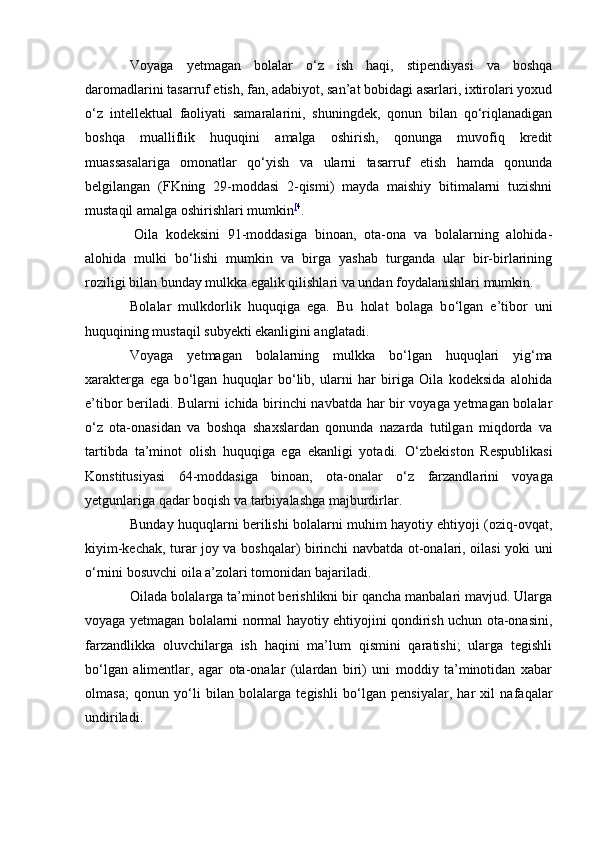 Voyaga   yetmagan   bolalar   о‘z   ish   haqi,   stipendiyasi   va   boshqa
daromadlarini tasarruf etish, fan, adabiyot, san’at bobidagi asarlari, ixtirolari yoxud
о‘z   intellektual   faoliyati   samaralarini,   shuningdek,   qonun   bilan   qо‘riqlanadigan
boshqa   mualliflik   huquqini   amalga   oshirish,   qonunga   muvofiq   kredit
muassasalariga   omonatlar   qо‘yish   va   ularni   tasarruf   etish   hamda   qonunda
belgilangan   (FKning   29-moddasi   2-qismi)   mayda   maishiy   bitimalarni   tuzishni
mustaqil amalga oshirishlari mumkin [ 4
.
  Oila   kodeksini   91-moddasiga   binoan,   ota-ona   va   bolalarning   alohida-
alohida   mulki   bо‘lishi   mumkin   va   birga   yashab   turganda   ular   bir-birlarining
roziligi bilan bunday mulkka egalik qilishlari va undan foydalanishlari mumkin.
Bolalar   mulkdorlik   huquqiga   ega.   Bu   holat   bolaga   b о ‘lgan   e’tibor   uni
huquqining mustaqil subyekti ekanligini anglatadi.
Voyaga   yetmagan   bolalarning   mulkka   b о ‘lgan   huquqlari   yig‘ma
xarakterga   ega   b о ‘lgan   huquqlar   b о ‘lib,   ularni   har   biriga   Oila   kodeksida   alohida
e’tibor beriladi. Bularni ichida birinchi navbatda har bir voyaga yetmagan bolalar
о ‘z   ota-onasidan   va   boshqa   shaxslardan   qonunda   nazarda   tutilgan   miqdorda   va
tartibda   ta’minot   olish   huquqiga   ega   ekanligi   yotadi.   О ‘zbekiston   Respublikasi
Konstitusiyasi   64-moddasiga   binoan,   ota-onalar   о ‘z   farzandlarini   voyaga
yetgunlariga qadar boqish va tarbiyalashga majburdirlar.
Bunday huquqlarni berilishi bolalarni muhim hayotiy ehtiyoji (oziq-ovqat,
kiyim-kechak, turar joy va boshqalar) birinchi navbatda ot-onalari, oilasi yoki uni
о ‘rnini bosuvchi oila a’zolari tomonidan bajariladi.
Oilada bolalarga ta’minot berishlikni bir qancha manbalari mavjud. Ularga
voyaga yetmagan bolalarni normal hayotiy ehtiyojini qondirish uchun ota-onasini,
farzandlikka   oluvchilarga   ish   haqini   ma’lum   qismini   qaratishi;   ularga   tegishli
b о ‘lgan   alimentlar,   agar   ota-onalar   (ulardan   biri)   uni   moddiy   ta’minotidan   xabar
olmasa;   qonun   y о ‘li   bilan   bolalarga   tegishli   b о ‘lgan   pensiyalar,   har   xil   nafaqalar
undiriladi. 