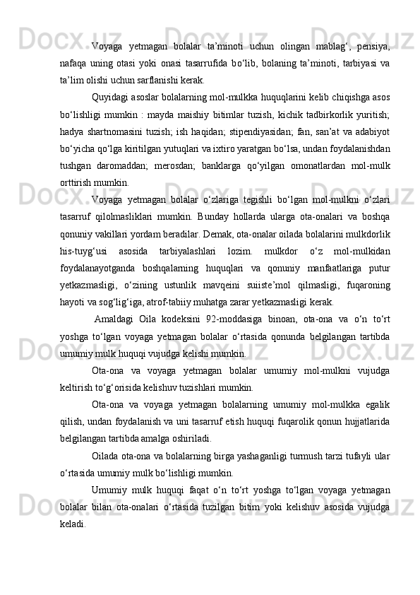 Voyaga   yetmagan   bolalar   ta’minoti   uchun   olingan   mablag‘,   pensiya,
nafaqa   uning   otasi   yoki   onasi   tasarrufida   b о ‘lib,   bolaning   ta’minoti,   tarbiyasi   va
ta’lim olishi uchun sarflanishi kerak.
Quyidagi asoslar bolalarning mol-mulkka huquqlarini kelib chiqishga asos
b о ‘lishligi   mumkin   :   mayda   maishiy   bitimlar   tuzish,   kichik   tadbirkorlik   yuritish;
hadya   shartnomasini   tuzish;   ish   haqidan;   stipendiyasidan;   fan,   san’at   va   adabiyot
b о ‘yicha q о ‘lga kiritilgan yutuqlari va ixtiro yaratgan b о ‘lsa, undan foydalanishdan
tushgan   daromaddan;   merosdan;   banklarga   q о ‘yilgan   omonatlardan   mol-mulk
orttirish mumkin.
Voyaga   yetmagan   bolalar   о ‘zlariga   tegishli   b о ‘lgan   mol-mulkni   о ‘zlari
tasarruf   qilolmasliklari   mumkin.   Bunday   hollarda   ularga   ota-onalari   va   boshqa
qonuniy vakillari yordam beradilar. Demak, ota-onalar oilada bolalarini mulkdorlik
his-tuyg‘usi   asosida   tarbiyalashlari   lozim.   mulkdor   о ‘z   mol-mulkidan
foydalanayotganda   boshqalarning   huquqlari   va   qonuniy   manfaatlariga   putur
yetkazmasligi,   о ‘zining   ustunlik   mavqeini   suiiste’mol   qilmasligi,   fuqaroning
hayoti va sog‘lig‘iga, atrof-tabiiy muhatga zarar yetkazmasligi kerak.
  Amaldagi   Oila   kodeksini   92-moddasiga   binoan,   ota-ona   va   о ‘n   t о ‘rt
yoshga   t о ‘lgan   voyaga   yetmagan   bolalar   о ‘rtasida   qonunda   belgilangan   tartibda
umumiy mulk huquqi vujudga kelishi mumkin.
Ota-ona   va   voyaga   yetmagan   bolalar   umumiy   mol-mulkni   vujudga
keltirish t о ‘g‘orisida kelishuv tuzishlari mumkin.
Ota-ona   va   voyaga   yetmagan   bolalarning   umumiy   mol-mulkka   egalik
qilish, undan foydalanish va uni tasarruf etish huquqi fuqarolik qonun hujjatlarida
belgilangan tartibda amalga oshiriladi.
Oilada ota-ona va bolalarning birga yashaganligi turmush tarzi tufayli ular
о ‘rtasida umumiy mulk b о ‘lishligi mumkin.
Umumiy   mulk   huquqi   faqat   о ‘n   t о ‘rt   yoshga   t о ‘lgan   voyaga   yetmagan
bolalar   bilan   ota-onalari   о ‘rtasida   tuzilgan   bitim   yoki   kelishuv   asosida   vujudga
keladi. 
