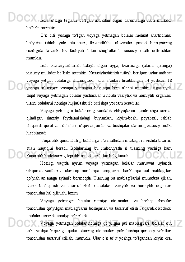 Bola   о ‘ziga   tegishli   b о ‘lgan   mulkdan   olgan   daromadiga   ham   mulkdor
b о ‘lishi mumkin.
О ‘n   olti   yoshga   t о ‘lgan   voyaga   yetmagan   bolalar   mehnat   shartnomasi
b о ‘yicha   ishlab   yoki   ota-onasi,   farzandlikka   oluvchilar   yoxud   homiysining
roziligida   tadbirkorlik   faoliyati   bilan   shug‘ullanib   xususiy   mulk   orttirishlari
mumkin.
Bola   xususiylashtirish   tufayli   olgan   uyga,   kvartiraga   (ularni   qismiga)
xususiy mulkdor b о ‘lishi mumkin. Xususiylashtirish tufayli berilgan uylar nafaqat
voyaga   yetgan   bolalarga   shuningdek,         oila   a’zolari   hisoblangan   14   yoshdan   18
yoshga   t о ‘lmagan   voyaga   yetmagan   bolalarga   ham   о ‘tishi   mumkin.   Agar   uyda
faqat   voyaga   yetmagan   bolalar   yashasalar   u  holda   vasiylik   va  homiylik   organlari
ularni bolalarni nomiga hujjatlashtirib berishga yordam beradilar.
Voyaga   yetmagan   bolalarning   kundalik   ehtiyojlarini   qondirishga   xizmat
qiladigan   shaxsiy   foydalanishdagi   buyumlari,   kiyim-bosh,   poyabzal,   ishlab
chiqarish qurol va aslahalari,   о ‘quv anjomlar va boshqalar ularning xususiy mulki
hisoblanadi.
  Fuqarolik qonunchiligi bolalarga о‘z mulkidan mustaqil ra vishda tasarruf
etish   huquqini   beradi.   Bolalarning   bu   imkoniyatla   ri   ularning   yoshiga   ham
Fuqarolik kodeksining tegishli moddalari bilan belgilanadi.
Hozirgi   vaqtda   ayrim   voyaga   yetmagan   bolalar   muruvvat   uylarida
istiqomat   vaqtlarida   ularning   nomlariga   jamg‘arma   banklariga   pul   mablag‘lari
qо‘yish   an’anaga   aylanib   bormoqda.   Ularning   bu   mablag‘larini   muhofaza   qilish,
ularni   boshqarish   va   tasarruf   etish   masalalari   vasiylik   va   homiylik   organlari
tomonidan hal qilinishi lozim.
Voyaga   yetmagan   bolalar   nomiga   ota-onalari   va   boshqa   shaxslar
tomonidan   qо‘yilgan   mablag‘larni   boshqarish   va   tasarruf   etish   Fuqarolik   kodeksi
qoidalari asosida amalga oshiriladi.
Voyaga   yetmagan   bolalar   nomiga   qо‘yilgan   pul   mablag‘lari,   bolalar   о‘n
tо‘rt   yoshga   kirgunga   qadar   ularning   ota-onalari   yoki   boshqa   qonuniy   vakillari
tomonidan   tasarruf   etilishi   mumkin.   Ular   о‘n   tо‘rt   yoshga   tо‘lgandan   keyin   esa, 