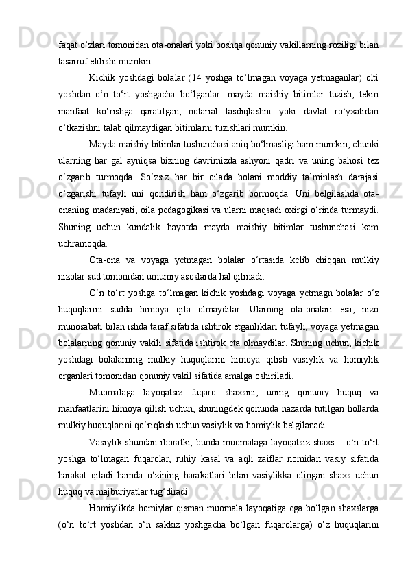 faqat о‘zlari tomonidan ota-onalari yoki boshqa qonuniy vakillarning roziligi bilan
tasarruf etilishi mumkin.
Kichik   yoshdagi   bolalar   (14   yoshga   tо‘lmagan   voyaga   yetmaganlar)   olti
yoshdan   о‘n   tо‘rt   yoshgacha   bо‘lganlar:   mayda   maishiy   bitimlar   tuzish,   tekin
manfaat   kо‘rishga   qaratilgan,   notarial   tasdiqlashni   yoki   davlat   rо‘yxatidan
о‘tkazishni talab qilmaydigan bitimlarni tuzishlari mumkin.
Mayda maishiy bitimlar tushunchasi aniq bо‘lmasligi ham mumkin, chunki
ularning   har   gal   ayniqsa   bizning   davrimizda   ashyoni   qadri   va   uning   bahosi   tez
о‘zgarib   turmoqda.   Sо‘zsiz   har   bir   oilada   bolani   moddiy   ta’minlash   darajasi
о‘zgarishi   tufayli   uni   qondirish   ham   о‘zgarib   bormoqda.   Uni   belgilashda   ota-
onaning madaniyati, oila pedagogikasi va ularni maqsadi oxirgi о‘rinda turmaydi.
Shuning   uchun   kundalik   hayotda   mayda   maishiy   bitimlar   tushunchasi   kam
uchramoqda.
Ota-ona   va   voyaga   yetmagan   bolalar   о ‘rtasida   kelib   chiqqan   mulkiy
nizolar sud tomonidan umumiy asoslarda hal qilinadi.
О ‘n   t о ‘rt   yoshga   t о ‘lmagan   kichik   yoshdagi   voyaga   yetmagn   bolalar   о ‘z
huquqlarini   sudda   himoya   qila   olmaydilar.   Ularning   ota-onalari   esa,   nizo
munosabati bilan ishda taraf sifatida ishtirok etganliklari tufayli, voyaga yetmagan
bolalarning qonuniy vakili sifatida ishtirok eta olmaydilar. Shuning uchun, kichik
yoshdagi   bolalarning   mulkiy   huquqlarini   himoya   qilish   vasiylik   va   homiylik
organlari tomonidan qonuniy vakil sifatida amalga oshiriladi.
Muomalaga   layoqatsiz   fuqaro   shaxsini,   uning   qonuniy   huquq   va
manfaatlarini himoya qilish uchun, shuningdek qonunda nazarda tutilgan hollarda
mulkiy huquqlarini qо‘riqlash uchun vasiylik va homiylik belgilanadi.
Vasiylik shundan  iboratki, bunda  muomalaga  layoqatsiz  shaxs  – о‘n tо‘rt
yoshga   tо‘lmagan   fuqarolar,   ruhiy   kasal   va   aqli   zaiflar   nomidan   vasiy   sifatida
harakat   qiladi   hamda   о‘zining   harakatlari   bilan   vasiylikka   olingan   shaxs   uchun
huquq va majburiyatlar tug‘diradi.
Homiylikda homiylar qisman muomala layoqatiga ega bо‘lgan shaxslarga
(о‘n   tо‘rt   yoshdan   о‘n   sakkiz   yoshgacha   bо‘lgan   fuqarolarga)   о‘z   huquqlarini 