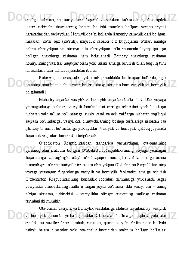 amalga   oshirish,   majburiyatlarni   bajarishda   yordam   kо‘rsatadilar,   shuningdek
ularni   uchinchi   shaxslarning   ba’zan   bо‘lishi   mumkin   bо‘lgan   yomon   niyatli
harakatlaridan saqlaydilar. Homiylik ba’zi hollarda jismoniy kamchiliklari bо‘lgan,
masalan,   kо‘zi   ojiz   (kо‘rlik),   mayiblik   sababli   о‘z   huquqlarini   о‘zlari   amalga
oshira   olmaydigan   va   himoya   qila   olmaydigan   tо‘la   muomala   layoqatiga   ega
bо‘lgan   shaxslarga   nisbatan   ham   belgilanadi.   Bunday   shaxslarga   nisbatan
homiylikning vazifasi huquqlar olish yoki ularni amalga oshirish bilan bog‘liq turli
harakatlarni ular uchun bajarishdan iborat.
Bolaning   ota-onasi   olti   oydan   ortiq   muddatda   bо‘lmagan   hollarda,   agar
bolaning manfatlari uchun zarur bо‘lsa, ularga nisbatan ham vasiylik va homiylik
belgilanadi 1 .
Mahalliy organlar vasiylik va homiylik organlari b о ‘la oladi. Ular voyaga
yetmaganlarga   nisbatan   vasiylik   harakatlarini   amalga   oshirishni   yosh   bolalarga
nisbatan   xalq   ta’lim   b о ‘limlariga,   ruhiy   kasal   va   aqli   zaiflarga   nisbatan   sog‘liqni
saqlash   b о ‘limlariga,   vasiylikka   olinuvchilarning   boshqa   toifalariga   nisbatan   esa
ijtimoiy ta’minot b о ‘limlariga yuklaydilar. Vasiylik va homiylik qishloq joylarida
fuqarolik yig‘inlari tomonidan belgilanadi.
О ‘zbekiston   Respublikasidan   tashqarida   yashaydigan,   ota-onasining
qaramog‘idan   mahrum   b о ‘lgan   О ‘zbekiston   Respublikasining   voyaga   yetmagan
fuqarolariga   va   sog‘lig‘i   tufayli   о ‘z   huquqini   mustaqil   ravishda   amalga   oshira
olmaydigan,  о ‘z majburiyatlarini bajara olmaydigan  О ‘zbekiston Respublikasining
voyaga   yetmagan   fuqarolariga   vasiylik   va   homiylik   faoliyatini   amalga   oshirish
О ‘zbekiston   Respublikasining   konsullik   idoralari   zimmasiga   yuklanadi.   Agar
vasiylikka   olinuvchining   mulki   u   turgan   joyda   b о ‘lmasa,   ikki   vasiy:   biri   –   uning
о ‘ziga   nisbatan,   ikkinchisi   –   vasiylikka   olingan   shaxsning   mulkiga   nisbatan
tayinlanishi mumkin.
Ota-onalar vasiylik va homiylik vazifalariga alohida tayinlanmay, vasiylik
va homiylik qonun b о ‘yicha bajaradilar. Ota-onalari b о ‘lmagan taqdirda yoki ular
amalda   bu   vazifani   birorta   sabab,   masalan,   qamoqda   yoki   shifoxonada   b о ‘lishi
tufayli   bajara   olmasalar   yoki   ota-onalik   huquqidan   mahrum   b о ‘lgan   b о ‘lsalar, 