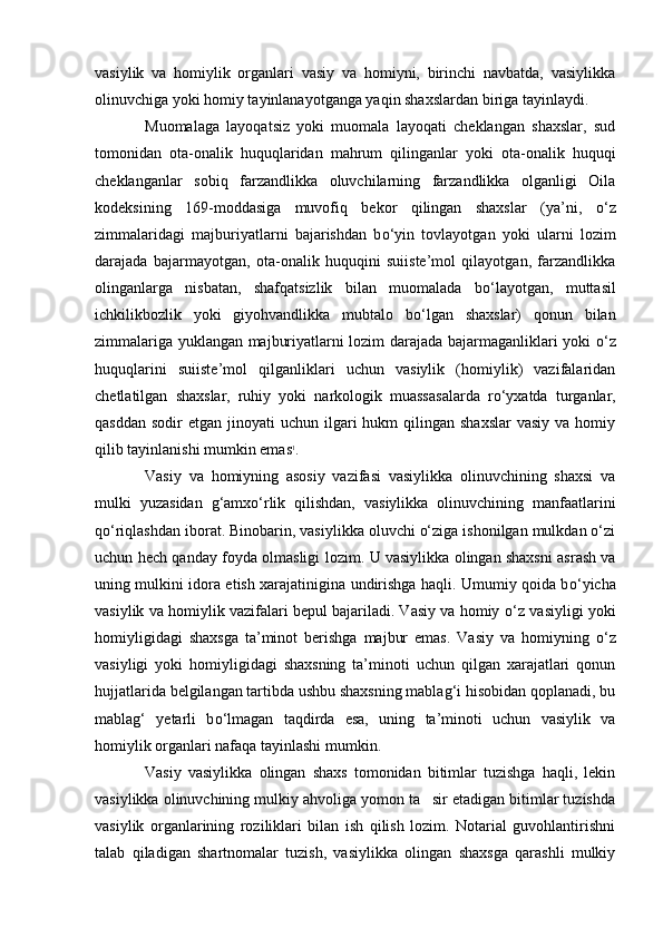 vasiylik   va   homiylik   organlari   vasiy   va   homiyni,   birinchi   navbatda,   vasiylikka
olinuvchiga yoki homiy tayinlanayotganga yaqin shaxslardan biriga tayinlaydi.
Muomalaga   layoqatsiz   yoki   muomala   layoqati   cheklangan   shaxslar,   sud
tomonidan   ota-onalik   huquqlaridan   mahrum   qilinganlar   yoki   ota-onalik   huquqi
cheklanganlar   sobiq   farzandlikka   oluvchilarning   farzandlikka   olganligi   Oila
kodeksining   169-moddasiga   muvofiq   bekor   qilingan   shaxslar   (ya’ni,   о ‘z
zimmalaridagi   majburiyatlarni   bajarishdan   b о ‘yin   tovlayotgan   yoki   ularni   lozim
darajada   bajarmayotgan,   ota-onalik   huquqini   suiiste’mol   qilayotgan,   farzandlikka
olinganlarga   nisbatan,   shafqatsizlik   bilan   muomalada   b о ‘layotgan,   muttasil
ichkilikbozlik   yoki   giyohvandlikka   mubtalo   b о ‘lgan   shaxslar)   qonun   bilan
zimmalariga yuklangan majburiyatlarni lozim darajada bajarmaganliklari yoki   о ‘z
huquqlarini   suiiste’mol   qilganliklari   uchun   vasiylik   (homiylik)   vazifalaridan
chetlatilgan   shaxslar,   ruhiy   yoki   narkologik   muassasalarda   r о ‘yxatda   turganlar,
qasddan  sodir   etgan jinoyati   uchun ilgari  hukm   qilingan shaxslar   vasiy  va homiy
qilib tayinlanishi mumkin emas 1
.
Vasiy   va   homiyning   asosiy   vazifasi   vasiylikka   olinuvchining   shaxsi   va
mulki   yuzasidan   g‘amxо‘rlik   qilishdan,   vasiylikka   olinuvchining   manfaatlarini
qо‘riqlashdan iborat. Binobarin, vasiylikka oluvchi о‘ziga ishonilgan mulkdan о‘zi
uchun hech qanday foyda olmasligi lozim.   U vasiylikka olingan shaxsni asrash va
uning mulkini idora etish xarajatinigina undirishga haqli. Umumiy qoida b о ‘yicha
vasiylik va homiylik vazifalari bepul bajariladi. Vasiy va homiy  о ‘z vasiyligi yoki
homiyligidagi   shaxsga   ta’minot   berishga   majbur   emas.   Vasiy   va   homiyning   о ‘z
vasiyligi   yoki   homiyligidagi   shaxsning   ta’minoti   uchun   qilgan   xarajatlari   qonun
hujjatlarida belgilangan tartibda ushbu shaxsning mablag‘i hisobidan qoplanadi, bu
mablag‘   yetarli   b о ‘lmagan   taqdirda   esa,   uning   ta’minoti   uchun   vasiylik   va
homiylik organlari nafaqa tayinlashi mumkin.
Vasiy   vasiylikka   olingan   shaxs   tomonidan   bitimlar   tuzishga   haqli,   lekin
vasiylikka olinuvchining mulkiy ahvoliga yomon ta sir etadigan bitimlar tuzishda
vasiylik   organlarining   roziliklari   bilan   ish   qilish   lozim.   Notarial   guvohlantirishni
talab   qiladigan   shartnomalar   tuzish,   vasiylikka   olingan   shaxsga   qarashli   mulkiy 