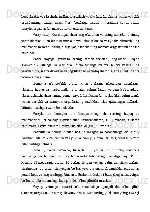 huquqlardan voz kechish, mulkni taqsimlash va shu kabi harakatlar uchun vasiylik
organlarining   roziligi   zarur.   Yosh   bolalarga   qarashli   imoratlarni   sotish   uchun
vasiylik organlaridan maxsus ruxsat olinishi kerak.
Vasiy vasiylikka olingan shaxsning   о ‘zi  bilan va uning nomidan   о ‘zining
yaqin kishilari bilan bitimlar tuza olmaydi, chunki bunda vasiylikka olinuvchining
manfaatlariga zarar keltirib,  о ‘ziga yaqin kishilarning manfaatlariga ustunlik berish
havfi bor.
Vasiy   voyaga   yetmaganlarning   tarbiyalanishlari,   sog‘liklari   haqida
g‘amx о ‘rlik   qilishga   va   ular   bilan   birga   turishga   majbur.   Ruhiy   kasallarning
vasiylari esa, ularni davolash va sog‘liklariga muvofiq sharoitda asrash tadbirlarini
ta’minlashlari lozim.
Homiylar   g‘amx о ‘rlik   qilish   uchun   о ‘zlariga   ishonilgan   shaxslarga,
ularning   huquq   va   majburiyatlarini   amalga   oshirishlarida   yordam   k о ‘rsatadilar,
ularni uchinchi shaxslarning yomon niyatli harakatlaridan saqlaydilar. Bitim tuzish
uchun   vasiylik   va   homiylik   organlarining   roziliklari   talab   qilinmagan   hollarda,
bitimlar tuzishga rozilik bera oladilar.
Vasiylar   va   homiylar   о ‘z   himoyalaridagi   shaxslarning   huquq   va
manfaatlarini   har   qanday   shaxslar   bilan   munosabatlarda,   shu   jumladan,   sudlarda
ham maxsus vakolatlarsiz himoya qila oladilar (FK, 32-modda).
Vasiylik   va   homiylik   bilan   bog‘liq   b о ‘lgan   munosabatlarga   oid   asosiy
qoidalar   Oila   kodeksi   hamda   vasiylik   va   homiylik   organlari   t о ‘g‘risidagi   Nizom
bilan tartibga solinadi.
Umumiy   qoida   b о ‘yicha,   fuqarolar   18   yoshga   t о ‘lib,   t о ‘liq   muomala
layoqatiga   ega   b о ‘lgach,   xususiy   tadbirkorlik   bilan   shug‘ullanishga   haqli.   Biroq
FKning   28-moddasiga   asosan   16   yoshga   t о ‘lgan   voyaga   yetmagan   shaxs   mehnat
shartnomasi   b о ‘yicha   ishlayotgan   b о ‘lsa,   yoki   ota-onasi,   farzandlikka   oluvchilari
yoxud homiysining roziligiga binoan tadbirkorlik faoliyati bilan shug‘ullanayotgan
b о ‘lsa, u t о ‘la muomalaga layoqatli deb e’lon qilinishi mumkin.
Voyaga   yetmagan   shaxsni   t о ‘la   muomalaga   layoqatli   deb   e’lon   qilish
(emansipatsiya)   ota-onaning,   farzandlikka   oluvchilarning   yoki   homiyning   roziligi 