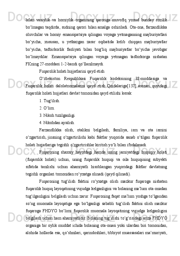 bilan   vasiylik   va   homiylik   organining   qaroriga   muvofiq   yoxud   bunday   rozilik
b о ‘lmagan taqdirda, sudning qarori bilan amalga oshiriladi. Ota-ona, farzandlikka
oluvchilar   va   homiy   emansipatsiya   qilingan   voyaga   yetmaganning   majburiyatlari
b о ‘yicha,   xususan,   u   yetkazgan   zarar   oqibatida   kelib   chiqqan   majburiyatlar
b о ‘yicha,   tadbirkorlik   faoliyati   bilan   bog‘liq   majburiyatlar   b о ‘yicha   javobgar
b о ‘lmaydilar.   Emansipatsiya   qilingan   voyaga   yetmagan   tadbirkorga   nisbatan
FKning 27-moddasi 1-2-bandi q о ‘llanilmaydi.
Fuqarolik holati hujjatlarini qayd etish
О ‘zbekiston   Respublikasi   Fuqarolik   kodeksining   38-moddasiga   va
Fuqarolik   holati   dalolatnomalarini   qayd   etish   Qoidalariga[137]   asosan,   quyidagi
fuqarolik holati hujjatlari davlat tomonidan qayd etilishi kerak:
1. Tug‘ilish.
2.  О ‘lim.
3. Nikoh tuzilganligi.
4. Nikohdan ajralish.
Farzandlikka   olish,   otalikni   belgilash,   familiya,   ism   va   ota   ismini
о ‘zgartirish,   jinsning   о ‘zgartirilishi   kabi   faktlar   yuqorida   sanab   о ‘tilgan   fuqarolik
holati hujjatlariga tegishli  о ‘zgartirishlar kiritish y о ‘li bilan ifodalanadi.
Fuqaroning   shaxsiy   hayotdagi   hamda   uning   jamiyatdagi   huquqiy   holati
(fuqarolik   holati)   uchun,   uning   fuqarolik   huquqi   va   oila   huquqining   subyekti
sifatida   tanilishi   uchun   ahamiyatli   hisoblangan   yuqoridagi   faktlar   davlatning
tegishli organlari tomonidan r о ‘yxatga olinadi (qayd qilinadi).
Fuqaroning   tug‘ilish   faktini   r о ‘yxatga   olish   mazkur   fuqaroga   nisbatan
fuqarolik huquq layoqatining vujudga kelganligini va bolaning ma’lum ota-onadan
tug‘ilganligini belgilash uchun zarur. Fuqaroning faqat ma’lum yoshga t о ‘lgandan
s о ‘ng   muomala   layoqatiga   ega   b о ‘lganligi   sababli   tug‘ilish   faktini   olish   mazkur
fuqaroga   FHDYO   b о ‘limi   fuqarolik   muomala   layoqatining   vujudga   kelganligini
belgilash uchun ham ahamiyatlidir. Bolaning tug‘ilishi t о ‘g‘risidagi ariza FHDYO
organiga bir  oylik muddat ichida bolaning ota-onasi  yoki  ulardan biri tomonidan,
alohida hollarda esa, q о ‘shnilari, qarindoshlari, tibbiyot muassasalari ma’muriyati, 