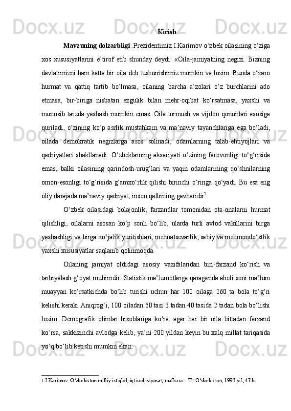 Kirish
Mavzuning dolzarbligi  .Prezidentimiz I . Karimov о‘zbek oilasining о‘ziga
xos   xususiyatlarini   e’tirof   etib   shunday   deydi:   «Oila-jamiyatning   negizi.   Bizning
davlatimizni ham katta bir oila deb tushunishimiz mumkin va lozim. Bunda о‘zaro
hurmat   va   qattiq   tartib   bо‘lmasa,   oilaning   barcha   a’zolari   о‘z   burchlarini   ado
etmasa,   bir-biriga   nisbatan   ezgulik   bilan   mehr-oqibat   kо‘rsatmasa,   yaxshi   va
munosib tarzda yashash  mumkin emas. Oila turmush va vijdon qonunlari asosiga
quriladi,   о‘zining   kо‘p   asrlik   mustahkam   va   ma’naviy   tayanchlariga   ega   bо‘ladi,
oilada   demokratik   negizlarga   asos   solinadi,   odamlarning   talab-ehtiyojlari   va
qadriyatlari   shakllanadi.   О‘zbeklarning   aksariyati   о‘zining   farovonligi   tо‘g‘risida
emas,   balki   oilasining   qarindosh-urug‘lari   va   yaqin   odamlarining   qо‘shnilarning
omon-esonligi tо‘g‘risida g‘amxо‘rlik qilishi birinchi о‘ringa qо‘yadi. Bu esa eng
oliy darajada ma’naviy qadriyat, inson qalbining gavharidir 1
.
О‘zbek   oilasidagi   bolajonlik,   farzandlar   tomonidan   ota-onalarni   hurmat
qilishligi,   oilalarni   asosan   kо‘p   sonli   bо‘lib,   ularda   turli   avlod   vakillarini   birga
yashashligi va birga xо‘jalik yuritishlari, mehnatsevarlik, sahiy va mehmondо‘stlik
yaxshi xususiyatlar saqlanib qolinmoqda.
Oilaning   jamiyat   oldidagi   asosiy   vazifalaridan   biri-farzand   kо‘rish   va
tarbiyalash g‘oyat muhimdir.   S tatistik ma’lumotlarga qaraganda aholi soni ma’lum
muayyan   kо‘rsatkichda   bо‘lib   turishi   uchun   har   100   oilaga   260   ta   bola   tо‘g‘ri
kelishi kerak. Aniqrog‘i, 100 oiladan 60 tasi 3 tadan 40 tasida 2 tadan bola bо‘lishi
lozim.   Demografik   olimlar   hisoblariga   kо‘ra,   agar   har   bir   oila   bittadan   farzand
kо‘rsa, sakkizinchi avlodga kelib, ya’ni 200 yildan keyin bu xalq millat tariqasida
yо‘q bо‘lib ketishi mumkin ekan.
1  I.Karimov.  О ‘zbekiston milliy istiqlol, iqtisod, siyosat, mafkura. –T.:  О ‘zbekiston, 1993 yil, 47-b. 