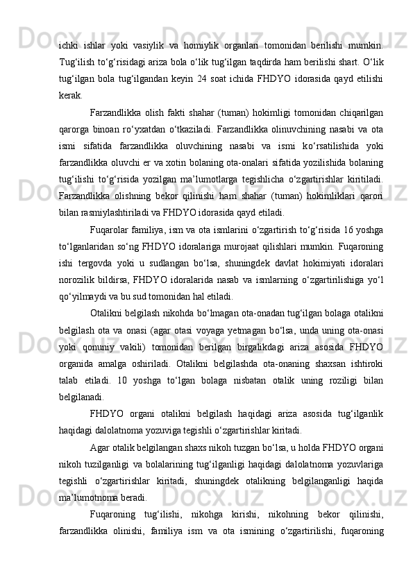ichki   ishlar   yoki   vasiylik   va   homiylik   organlari   tomonidan   berilishi   mumkin.
Tug‘ilish t о ‘g‘risidagi ariza bola   о ‘lik tug‘ilgan taqdirda ham berilishi shart.   О ‘lik
tug‘ilgan   bola   tug‘ilgandan   keyin   24   soat   ichida   FHDYO   idorasida   qayd   etilishi
kerak.
Farzandlikka   olish   fakti   shahar   (tuman)   hokimligi   tomonidan   chiqarilgan
qarorga   binoan   r о ‘yxatdan   о ‘tkaziladi.   Farzandlikka   olinuvchining   nasabi   va   ota
ismi   sifatida   farzandlikka   oluvchining   nasabi   va   ismi   k о ‘rsatilishida   yoki
farzandlikka oluvchi er va xotin bolaning ota-onalari sifatida yozilishida bolaning
tug‘ilishi   t о ‘g‘risida   yozilgan   ma’lumotlarga   tegishlicha   о ‘zgartirishlar   kiritiladi.
Farzandlikka   olishning   bekor   qilinishi   ham   shahar   (tuman)   hokimliklari   qarori
bilan rasmiylashtiriladi va FHDYO idorasida qayd etiladi.
Fuqarolar familiya, ism va ota ismlarini   о ‘zgartirish t о ‘g‘risida 16 yoshga
t о ‘lganlaridan  s о ‘ng  FHDYO  idoralariga murojaat   qilishlari   mumkin. Fuqaroning
ishi   tergovda   yoki   u   sudlangan   b о ‘lsa,   shuningdek   davlat   hokimiyati   idoralari
norozilik   bildirsa,   FHDYO   idoralarida   nasab   va   ismlarning   о ‘zgartirilishiga   y о ‘l
q о ‘yilmaydi va bu sud tomonidan hal etiladi.
Otalikni belgilash nikohda b о ‘lmagan ota-onadan tug‘ilgan bolaga otalikni
belgilash   ota   va   onasi   (agar   otasi   voyaga   yetmagan   b о ‘lsa,   unda   uning   ota-onasi
yoki   qonuniy   vakili)   tomonidan   berilgan   birgalikdagi   ariza   asosida   FHDYO
organida   amalga   oshiriladi.   Otalikni   belgilashda   ota-onaning   shaxsan   ishtiroki
talab   etiladi.   10   yoshga   t о ‘lgan   bolaga   nisbatan   otalik   uning   roziligi   bilan
belgilanadi.
FHDYO   organi   otalikni   belgilash   haqidagi   ariza   asosida   tug‘ilganlik
haqidagi dalolatnoma yozuviga tegishli  о ‘zgartirishlar kiritadi.
Agar otalik belgilangan shaxs nikoh tuzgan b о ‘lsa, u holda FHDYO organi
nikoh   tuzilganligi   va   bolalarining   tug‘ilganligi   haqidagi   dalolatnoma   yozuvlariga
tegishli   о ‘zgartirishlar   kiritadi,   shuningdek   otalikning   belgilanganligi   haqida
ma’lumotnoma beradi.
Fuqaroning   tug‘ilishi,   nikohga   kirishi,   nikohning   bekor   qilinishi,
farzandlikka   olinishi,   familiya   ism   va   ota   ismining   о ‘zgartirilishi,   fuqaroning 