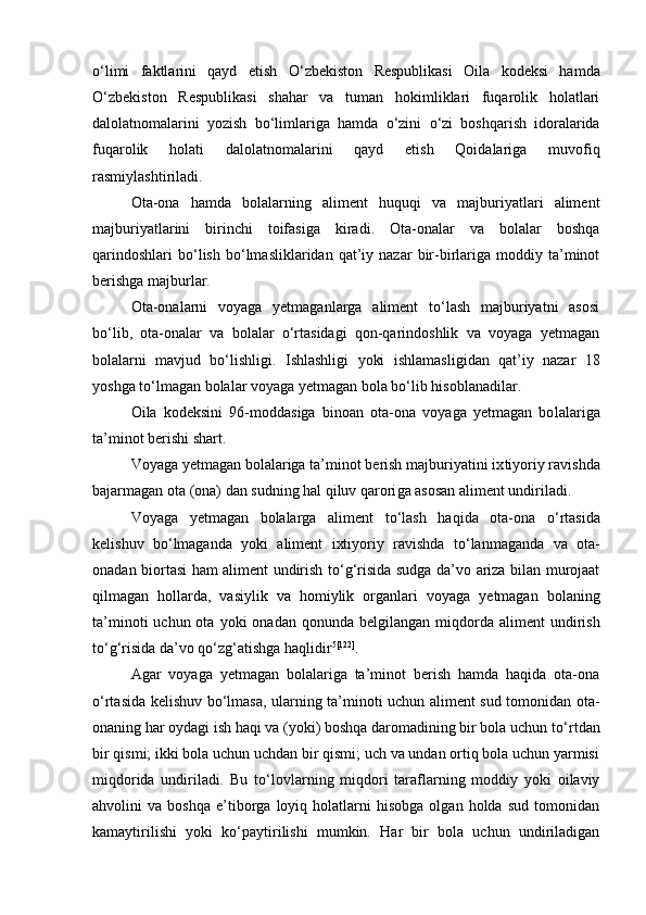 о ‘limi   faktlarini   qayd   etish   О ‘zbekiston   Respublikasi   Oila   kodeksi   hamda
О ‘zbekiston   Respublikasi   shahar   va   tuman   hokimliklari   fuqarolik   holatlari
dalolatnomalarini   yozish   b о ‘limlariga   hamda   о ‘zini   о ‘zi   boshqarish   idoralarida
fuqarolik   holati   dalolatnomalarini   qayd   etish   Qoidalariga   muvofiq
rasmiylashtiriladi.
Ota-ona   hamda   bolalarning   aliment   huquqi   va   majburiyatlari   aliment
majburiyatlarini   birinchi   toifasiga   kiradi.   Ota-onalar   va   bolalar   boshqa
qarindoshlari   bо‘lish   bо‘lmasliklaridan   qat’iy   nazar   bir-birlariga   moddiy  ta’minot
berishga majburlar.
Ota-onalarni   voyaga   yetmaganlarga   aliment   tо‘lash   majburiyatni   asosi
bо‘lib,   ota-onalar   va   bolalar   о‘rtasidagi   qon-qarindoshlik   va   voyaga   yetmagan
bolalarni   mavjud   bо‘lishligi.   Ishlashligi   yoki   ishla masligidan   qat’iy   nazar   18
yoshga tо‘lmagan bolalar voyaga yetmagan bo la bо‘lib hisoblanadilar.
Oila   kodeksini   96-moddasiga   binoan   ota-ona   voyaga   yetmagan   bo lalariga
ta’minot berishi shart.
Voyaga yetmagan bolalariga ta’minot berish majburiyatini ix tiyoriy ravishda
bajarmagan ota (ona) dan sudning hal qiluv qarori ga asosan aliment undiriladi.
Voyaga   yetmagan   bolalarga   aliment   t о ‘lash   haqida   ota-ona   о ‘rtasi da
kelishuv   b о ‘lmaganda   yoki   aliment   ixtiyoriy   ravishda   t о ‘lanmaganda   va   ota-
onadan biortasi ham aliment undirish t о ‘g‘risida sudga da’vo ariza bilan murojaat
qilmagan   hollarda,   vasiylik   va   homiylik   or ganlari   voyaga   yetmagan   bolaning
ta’minoti   uchun ota  yoki  onadan  qo nunda belgilangan  miqdorda aliment   undirish
t о ‘g‘risida da’vo q о ‘zg‘atishga haqlidir 5 [122]
.
Agar   voyaga   yetmagan   bolalariga   ta’minot   berish   hamda   haqida   ota-ona
о ‘rtasida kelishuv b о ‘lmasa, ularning ta’minoti uchun ali ment sud tomonidan ota-
onaning har oydagi ish haqi va (yoki) boshqa daromadining bir bola uchun t о ‘rtdan
bir qismi; ikki bola uchun uchdan bir qismi; uch va undan ortiq bola uchun yarmisi
miqdorida   undi riladi.   Bu   t о ‘lovlarning   miqdori   taraflarning   moddiy   yoki   oilaviy
ahvolini   va   boshqa   e’tiborga   loyiq  holatlarni   hisobga   olgan   holda   sud   tomonidan
kamaytirilishi   yoki   k о ‘paytirilishi   mumkin.   Har   bir   bola   uchun   undiriladigan 