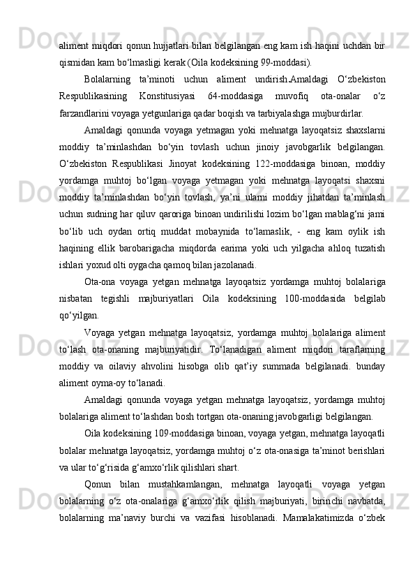 aliment miqdori qonun hujjatlari bilan belgilangan eng kam ish haqini uchdan bir
qismidan kam b о ‘lmasligi kerak (Oila kodeksining 99-moddasi).
Bolalarning   ta’minoti   uchun   aliment   undirish . Amaldagi   О‘zbekiston
Respublikasining   Konstitusiyasi   64-moddasiga   muvofiq   ota-onalar   о‘z
farzandlarini voyaga yetgunlariga qadar boqish va tarbiyalashga mujburdirlar.
Amaldagi   qonunda   voyaga   yetmagan   yoki   mehnatga   layoqatsiz   shaxs larni
moddiy   ta’minlashdan   bо‘yin   tovlash   uchun   jinoiy   javobgar lik   belgilangan.
О‘zbekiston   Respublikasi   Jinoyat   kodeksining   122-moddasiga   binoan,   moddiy
yordamga   muhtoj   bо‘lgan   voyaga   yetmagan   yoki   mehnatga   layoqatsi   shaxsni
moddiy   ta’minlashdan   bо‘yin   tovlash,   ya’ni   ularni   moddiy   jihatdan   ta’minlash
uchun sudning har qiluv qarori ga binoan undirilishi lozim bо‘lgan mablag‘ni jami
bо‘lib   uch   oydan   ortiq   muddat   mobaynida   tо‘lamaslik,   -   eng   kam   oylik   ish
haqining   ellik   barobarigacha   miqdorda   earima   yoki   uch   yilgacha   ahloq   tuzatish
ishlari yoxud olti oygacha qamoq bilan jazolanadi.
Ota-ona   voyaga   yetgan   mehnatga   layoqatsiz   yordamga   muhtoj   bolala riga
nisbatan   tegishli   majburiyatlari   Oila   kodeksining   100-mod dasida   belgilab
qо‘yilgan.
Voyaga   yetgan   mehnatga   layoqatsiz,   yordamga   muhtoj   bolalariga   aliment
tо‘lash   ota-onaning   majburiyatidir.   Tо‘lanadigan   aliment   miqdori   taraflarning
moddiy   va   oilaviy   ahvolini   hisobga   olib   qat’iy   summada   belgilanadi.   bunday
aliment oyma-oy tо‘lanadi.
Amaldagi   qonunda   voyaga   yetgan   mehnatga   layoqatsiz,   yordamga   muh toj
bolalariga aliment tо‘lashdan bosh tortgan ota-onaning javob garligi belgilangan. 
Oila kodeksining 109-moddasiga binoan, voyaga yetgan, mehnatga layoqatli
bolalar mehnatga layoqatsiz, yordamga muhtoj о‘z ota-onasiga ta’minot berishlari
va ular tо‘g‘risida g‘amxо‘rlik qilishlari shart.
Qonun   bilan   mustahkamlangan,   mehnatga   layoqatli   voyaga   yetgan
bolalarning   о‘z   ota-onalariga   g‘amxо‘rlik   qilish   majburiyati,   birin chi   navbatda,
bolalarning   ma’naviy   burchi   va   vazifasi   hisoblanadi.   Mamalakatimizda   о‘zbek 