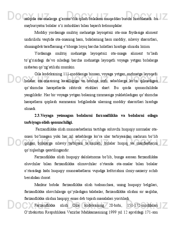 xalqida ota-onalarga g‘amxо‘rlik qilish bo lalarni muqaddas burchi hisoblanadi. bu
majburiyatni bolalar о‘z xohishlari bilan bajarib kelmoqdalar.
Moddiy   yordamga   muhtoj   mehnatga   layoqatsiz   ota-ona   foydasiga   aliment
undirilishi   vaqtida   ota-onaning   ham,   bolalarning   ham   moddiy,   oilaviy   sharoitlari,
shuningdek taraflarning e’tiborga loyiq barcha holatlari hisobga olinishi lozim.
Yordamga   muhtoj   mehnatga   layoqatsiz   ota-onaga   aliment   tо‘lash
tо‘g‘risidagi   da’vo   oiladagi   barcha   mehnatga   layoqatli   voyaga   yetgan   bo lalarga
nisbatan qо‘zg‘atilishi mumkin.
Oila kodeksining 111-moddasiga binoan, voyaga yetgan, mehnatga layoqatli
bolalar   ota-onasining   kasalligiga   va   boshqa   uzrli   sabab larga   kо‘ra   qilinadigan
qо‘shimcha   harajatlarda   ishtirok   etishlari   shart.   Bu   qoida   qonunchilikda
yangilikdir. Har bir voyaga yetgan bola ning zimmasiga yuklatiladigan qо‘shimcha
harajatlarni   qoplash   sum masini   belgilashda   ularning   moddiy   sharoitlari   hisobga
olinadi.
2.3.Voyaga   yetmagan   bo lalarni   farzandlikka   va   bolalarni   oilaga
tarbiyaga olish qonunchiligi.
 Farzandlikka olish munosabatlarini tartib ga soluvchi huquqiy normalar ota-
onasi   bо‘lmagan   yoki   har   xil   sabab larga   kо‘ra   ular   tarbiyasidan   mahrum   bо‘lib
qolgan   bolalarga   oilaviy   tarbiyani   ta’minlab,   bolalar   huquq   va   manfaatlarini
qо‘riqlashga qaratilingandir.
Farzandlikka   olish   huquqiy   dalolatnoma   bо‘lib,   bunga   asosan   farzandlikka
oluvchilar   bilan   farzandlikka   olinuvchilar   о‘rtasida   ota-onalar   bilan   bolalar
о‘rtasidagi   kabi   huquqiy   munosabatlarni   vujudga   keltirishini   ilmiy-nazariy   ochib
berishdan iborat.
Mazkur   bobda:   farzandlikka   olish   tushunchasi,   uning   huquqiy   belgilari,
farzandlikka   oluvchilarga   qо‘yiladigan   talabalar,   far zandlikka   olishni   sir   saqlsha,
farzandlikka olishni haqiqiy emas deb topish masalalari yoritiladi.
Farzandlikka   olish   Oila   kodeksining   20-bobi,   151-172-mod dalari
О‘zbekiston Respublikasi  Vazirlar Mahkamasining 1999 yil 12 apreldagi 171-son 