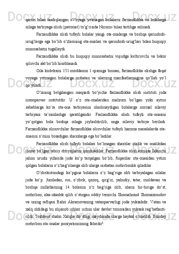 qarori   bilan   tasdiqlangan   «Voyaga   yetmagan   bo lalarni   farzandlikka   va   bolalarga
oilaga tarbiyaga olish (patronat) tо‘g‘risida Nizom» bilan tartibga solinadi.
Farzandlikka   olish   tufayli   bolalar   yangi   ota-onalarga   va   boshqa   qarindosh-
urug‘larga ega bо‘lib о‘zlarining ota-onalari  va qarindosh-urug‘lari bilan huquqiy
munosabatni tugallaydi.
Farzandlikka   olish   bu   huquqiy   munosabatni   vujudga   keltiruv chi   va   bekor
qiluvchi akt bо‘lib hisoblanadi.
Oila kodeksini  151-moddasini  1-qismiga binoan, farzandlik ka olishga faqat
voyaga   yetmagan   bolalarga   nisbatan   va   ularning   man faatlarinigina   qо‘llab   yо‘l
qо‘yiladi.
О‘zining   belgilangan   maqsadi   bо‘yicha   farzandlikka   olish   ins tituti   juda
insonparvar   institutdir.   U   о‘z   ota-onalaridan   mahrum   bо‘lgan   yoki   ayrim
sabablarga   kо‘ra   ota-ona   tarbiyasini   olaolmaydigan   bolalarga   normal   oilaviy
tarbiyani   ta’minlashga   qaratilgandir.   Farzandlikka   olish   tufayli   ota-onasini
yо‘qotgan   bola   boshqa   oila ga   joylashtirilib,   unga   oilaviy   tarbiya   beriladi.
Farzandlikka olinuvchilar farzandlikka oliuvchilar tufayli hamma masalalarda ota-
onasini о‘rnini bosadigan shaxslarga ega bо‘ladilar.
Farzandlikka   olish   tufayli   bolalari   bо‘lmagan   shaxslar   otalik   va   onalikdan
iborat bо‘lgan tabiiy ehtiyojlarini qondiradilar. Farzandlikka olish ayniqsa Ikkinchi
jahon   urushi   yillarida   juda   kо‘p   tarqalgan   bо‘lib,   fuqarolar   ota-onasidan   yetim
qolgan bolalarni о‘z bag‘rilariga olib ularga nisbatan mehribonlik qiladilar.
О‘zbekistondagi   kо‘pgina   bolalarni   о‘z   bag‘riga   olib   tarbiyalagan   oilalar
juda   kо‘p.   Jumladan,   rus,   о‘zbek,   qozoq,   qirg‘iz,   yahudiy,   tatar,   moldavan   va
boshqa   millatlarning   14   bolasini   о‘z   bag‘riga   olib,   ularni   bir-biriga   dо‘st,
mehribon,   aka-ukadek   qilib   о‘stirgan   oddiy   temirchi   Shomahmud   Shomaxmudov
va   uning   rafiqasi   Bahri   Akramo vaning   vatanparvarligi   juda   yuksakdir.   Vatan   va
xalq oldidagi bu olijanob ishlari uchun ular davlat tomonidan yuksak rag‘batlanti -
rildi. Toshkent shahri Xalqlar dо‘stligi maydonida ularga haykal о‘rnatildi. Bunday
mehribon ota-onalar jamiyatimizning fahridir 1
. 