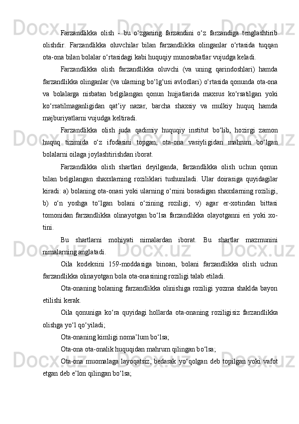 Farzandlikka   olish   -   bu   о‘zganing   farzandini   о‘z   farzandiga   tenglashtirib
olishdir.   Farzandlikka   oluvchilar   bilan   farzandlik ka   olinganlar   о‘rtasida   tuqqan
ota-ona bilan bolalar о‘rtasidagi ka bi huquqiy munosabatlar vujudga keladi.
Farzandlikka   olish   farzandlikka   oluvchi   (va   uning   qarindoshlari)   hamda
farzandlikka olinganlar (va ularning bо‘lg‘usi avlodla ri) о‘rtasida qonunda ota-ona
va   bolalarga   nisbatan   belgilangan   qo nun   hujjatlarida   maxsus   kо‘rsatilgan   yoki
kо‘rsatilmaganligidan   qat’iy   nazar,   barcha   shaxsiy   va   mulkiy   huquq   hamda
majburiyatlarni vujudga keltiradi.
Farzandlikka   olish   juda   qadimiy   huquqiy   institut   bо‘lib,   ho zirgi   zamon
huquq   tizimida   о‘z   ifodasini   topgan,   ota-ona   vasiyli gidan   mahrum   bо‘lgan
bolalarni oilaga joylashtirishdan iborat.
Farzandlikka   olish   shartlari   deyilganda,   farzandlikka   olish   uchun   qonun
bilan   belgilangan   shaxslarning   roziliklari   tushunila di.   Ular   doirasiga   quyidagilar
kiradi: a) bolaning ota-onasi yoki ularning о‘rnini bosadigan shaxslarning roziligi,
b)   о‘n   yoshga   tо‘lgan   bolani   о‘zining   roziligi;   v)   agar   er-xotindan   bittasi
tomonidan   farzandlikka   olinayotgan   bо‘lsa   farzandlikka   olayotganni   eri   yoki   xo -
tini.
Bu   shartlarni   mohiyati   nimalardan   iborat.   Bu   shartlar   mazmu nini
nimalarning anglatadi.
Oila   kodeksini   159-moddasiga   binoan,   bolani   farzandlikka   olish   uchun
farzandlikka olinayotgan bola ota-onasining roziligi talab etiladi.
Ota-onaning bolaning farzandlikka olinishiga roziligi yozma shaklda bayon
etilishi kerak.
Oila   qonuniga   k о ‘ra   quyidagi   hollarda   ota-onaning   roziligi siz   farzandlikka
olishga y о ‘l q о ‘yiladi;
Ota-onaning kimligi noma’lum b о ‘lsa;
Ota-ona ota-onalik huquqidan mahrum qilingan b о ‘lsa;
Ota-ona  muomalaga   layoqatsiz,   bedarak   y о ‘qolgan   deb   topilgan   yoki   vafot
etgan deb e’lon qilingan b о ‘lsa; 