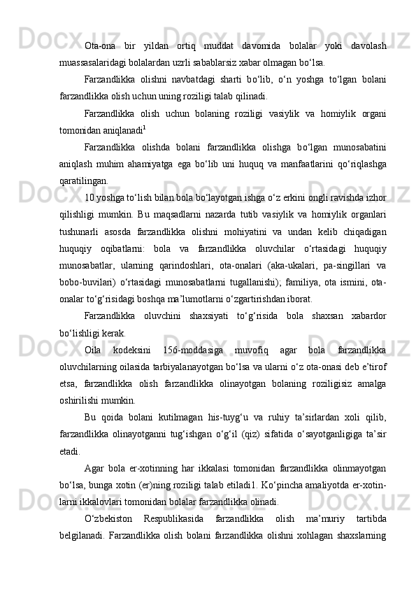 Ota-ona   bir   yildan   ortiq   muddat   davomida   bolalar   yoki   davo lash
muassasalaridagi bolalardan uzrli sabablarsiz xabar olmagan b о ‘lsa.
Farzandlikka   olishni   navbatdagi   sharti   b о ‘lib,   о ‘n   yoshga   t о ‘lgan   bolani
farzandlikka olish uchun uning roziligi talab qilinadi.
Farzandlikka   olish   uchun   bolaning   roziligi   vasiylik   va   ho miylik   organi
tomonidan aniqlanadi 1  
Farzandlikka   olishda   bolani   farzandlikka   olishga   b о ‘lgan   mu nosabatini
aniqlash   muhim   ahamiyatga   ega   b о ‘lib   uni   huquq   va   manfa atlarini   q о ‘riqlashga
qaratilingan.
10 yoshga t о ‘lish bilan bola b о ‘layotgan ishga  о ‘z erkini ongli ra vishda izhor
qilishligi   mumkin.   Bu   maqsadlarni   nazarda   tutib   va siylik   va   homiylik   organlari
tushunarli   asosda   farzandlikka   olishni   mohiyatini   va   undan   kelib   chiqadigan
huquqiy   oqibatlarni:   bola   va   farzandlikka   oluvchilar   о ‘rtasidagi   huquqiy
munosabatlar,   ularning   qarindoshlari,   ota-onalari   (aka-ukalari,   pa-singillari   va
bobo-buvilari)   о ‘rtasidagi   munosabatlarni   tugallanishi);   familiya,   ota   ismini,   ota-
onalar t о ‘g‘risidagi boshqa ma’lumotlarni  о ‘zgarti rishdan iborat.
Farzandlikka   oluvchini   shaxsiyati   t о ‘g‘risida   bola   shaxsan   xa bardor
b о ‘lishligi kerak.
Oila   kodeksini   156-moddasiga   muvofiq   agar   bola   farzandlikka
oluvchilarning oilasida tarbiyalanayotgan b о ‘lsa va ularni  о ‘z ota-onasi deb e’tirof
etsa,   farzandlikka   olish   farzandlikka   olinayot gan   bolaning   roziligisiz   amalga
oshirilishi mumkin.
Bu   qoida   bolani   kutilmagan   his-tuyg‘u   va   ruhiy   ta’sirlardan   xoli   qilib,
farzandlikka   olinayotganni   tug‘ishgan   о ‘g‘il   (qiz)   sifati da   о ‘sayotganligiga   ta’sir
etadi.
Agar   bola   er-xotinning   har   ikkalasi   tomonidan   farzandlikka   olinmayotgan
b о ‘lsa, bunga xotin (er)ning roziligi talab etiladi 1 . K о ‘pincha amaliyotda er-xotin -
larni ikkalovlari tomonidan bolalar farzandlikka olinadi.
О ‘zbekiston   Respublikasida   farzandlikka   olish   ma’muriy   tar tibda
belgilanadi.   Farzandlikka   olish   bolani   farzandlikka   olishni   xohlagan   shaxslarning 