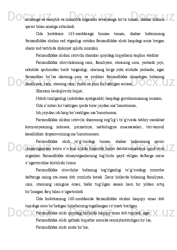 arizasiga va vasiylik va homiylik organ lari tavsiyasiga k о ‘ra tuman, shahar hokimi
qarori bilan amalga oshi riladi. 
Oila   kodeksini   163-moddasiga   binoan   tuman,   shahar   hokimi ning
farzandlikka olishni rad etganligi ustidan farzandlikka olish haqidagi ariza bergan
shaxs sud tartibida shikoyat qilishi mumkin.
Farzandlikka olishni istovchi shaxslar quyidagi hujjatlarni taqdim etadilar:
Farzandlikka   oluvchilarning   ismi,   familiyasi,   otasining   is mi,   yashash   joyi,
nikohda   qachondan   berib   turganligi,   ularning   birga   yoki   alohida   yashashi,   agar
farzandlari   b о ‘lsa   ularning   soni   va   yoshlari   farzandlikka   olinadigan   bolaning
familiyasi, ismi, otasiing ismi, yoshi va jinsi k о ‘rsatilgan arizasi;
Shaxsini tasdiqlovchi hujjat;
Nikoh tuzilganligi (nikohdan ajralganlik) haqidagi guvohnomaning nusxasi;
Oila a’zolari k о ‘rsatilgan qoida turar joydan ma’lumotnoma;
Ish joyidan ish haqi k о ‘rsatilgan ma’lumotnoma;
Farzandlikka olishni istovchi shaxsning sog‘lig‘i t о ‘g‘risida tabbiy maslahat
komissiyasining   xulosasi,   psixiatriya,   narkologiya   muassasalari,   teri-tanosil
kasalliklari dispanverining ma’lu motnomasi.
Farzandlikka   olish   t о ‘g‘risidagi   tuman,   shahar   hokimining   qa rori
chiqarilganidan keyin   о ‘n kun ichida fuqarolik holati dalolat nomalarini qayd etish
organlari   farzandlikka   olinayotganlarning   tug‘ilishi   qayd   etilgan   daftarga   zarur
о ‘zgartirishlar kiritilishi lozim.
Farzandlikka   oluvchilar   bolaning   tug‘ilganligi   t о ‘g‘risidagi   yozuvlar
daftariga   uning   ota-onasi   deb   yozilishi   kerak.   Zarur   hollar da   bolaning   familiyasi,
ismi,   otasining   ismigina   emas,   balki   tu g‘ilgan   sanasi   ham   bir   yildan   ortiq
b о ‘lmagan farq bilan  о ‘zgarti riladi.
Oila   kodeksining   168-moddasida   farzandlikka   olishni   haqiqiy   emas   deb
topishga asos b о ‘ladigan holatlarning tugallangan r о ‘yxati berilgan.
Farzandlikka olish quyidagi hollarda haqiqiy emas deb topi ladi, agar:
Farzandlikka olish qalbaki hujjatlar asosida rasmiylashti rilgan b о ‘lsa;
Farzandlikka olish soxta b о ‘lsa; 