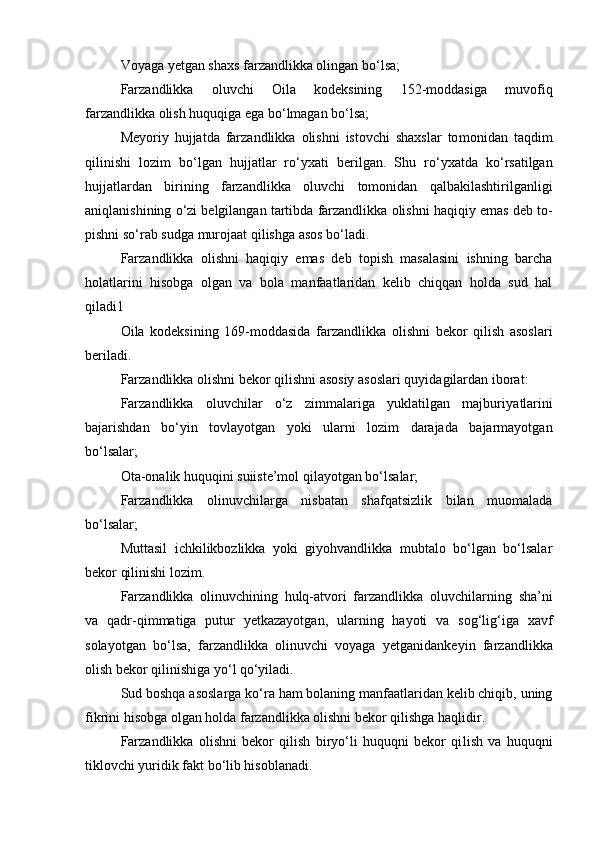 Voyaga yetgan shaxs farzandlikka olingan b о ‘lsa;
Farzandlikka   oluvchi   Oila   kodeksining   152-moddasiga   muvo fiq
farzandlikka olish huquqiga ega b о ‘lmagan b о ‘lsa;
Meyoriy   hujjatda   farzandlikka   olishni   istovchi   shaxslar   to monidan   taqdim
qilinishi   lozim   b о ‘lgan   hujjatlar   r о ‘yxati   beril gan.   Shu   r о ‘yxatda   k о ‘rsatilgan
hujjatlardan   birining   farzandlikka   oluvchi   tomonidan   qalbakilashtirilganligi
aniqlanishining  о ‘zi belgilangan tartibda farzandlikka olishni haqiqiy emas deb to -
pishni s о ‘rab sudga murojaat qilishga asos b о ‘ladi.
Farzandlikka   olishni   haqiqiy   emas   deb   topish   masalasini   ishning   barcha
holatlarini   hisobga   olgan   va   bola   manfaatlaridan   kelib   chiqqan   holda   sud   hal
qiladi 1
Oila   kodeksining   169-moddasida   farzandlikka   olishni   bekor   qilish   asoslari
beriladi.
Farzandlikka olishni bekor qilishni asosiy asoslari quyida gilardan iborat:
Farzandlikka   oluvchilar   о‘z   zimmalariga   yuklatilgan   majburi yatlarini
bajarishdan   bо‘yin   tovlayotgan   yoki   ularni   lozim   darajada   bajarmayotgan
bо‘lsalar;
Ota-onalik huquqini suiiste’mol qilayotgan bо‘lsalar;
Farzandlikka   olinuvchilarga   nisbatan   shafqatsizlik   bilan   muomalada
bо‘lsalar;
Muttasil   ichkilikbozlikka   yoki   giyohvandlikka   mubtalo   bо‘lgan   bо‘lsalar
bekor qilinishi lozim.
Farzandlikka   olinuvchining   hulq-atvori   farzandlikka   oluvchi larning   sha’ni
va   qadr-qimmatiga   putur   yetkazayotgan,   ularning   hayoti   va   sog‘lig‘iga   xavf
solayotgan   bо‘lsa,   farzandlikka   olinuvchi   voyaga   yet ganidankeyin   farzandlikka
olish bekor qilinishiga yо‘l qо‘yiladi.
Sud boshqa asoslarga kо‘ra ham bolaning manfaatlaridan kelib chiqib, uning
fikrini hisobga olgan holda farzandlikka olishni bekor qilishga haqlidir.
Farzandlikka   olishni   bekor   qilish   biryо‘li   huquqni   bekor   qi lish   va   huquqni
tiklovchi yuridik fakt bо‘lib hisoblanadi. 