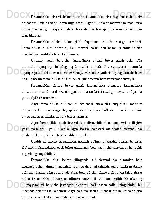 Farzandlikka   olishni   bekor   qilishda   farzandlikka   olishdagi   butun   huquqiy
oqibatlarni   kelajak   vaqt   uchun   tugallatadi.   Agar   bu  bolalar   manfaatiga   mos   kelsa
bir   vaqtda   uning   huquqiy   aloqilari   ota-onalari   va   boshqa   qon-qarindoshlari   bilan
ham tiklanadi.
Farzandlikka   olishni   bekor   qilish   faqat   sud   tartibida   amalga   oshiriladi.
Farzandlikka   olishni   bekor   qilishni   mezoni   bо‘lib   shu   bekor   qilishlik   bolalar
manfaatiga qaratilishi bilan belgilanadi.
Umumiy   qoida   bо‘yicha   farzandlikka   olishni   bekor   qilish   bola   tо‘la
muomala   layoqatiga   tо‘lishiga   qadar   sodir   bо‘ladi.   Bu   esa   ularni   muomala
layoqatiga tо‘lishi bilan ota-onalarni huquq va majburiyat larining tugallanishi bilan
bog‘liq bо‘lib farzandlikka olishni bekor qilish uchun ham zaruriyat qolmaydi.
Farzandlikka   olishni   bekor   qilish   farzandlikka   olinganni   farzandlikka
oliuvchilarni va farzandlikka olinganlarni ota-onalarini roziligi mavjud bо‘lganida
yо‘l qо‘yilishi mumkin.
Agar   farzandlikka   olinuvchini   ota-onasi   ota-onalik   huquqidan   mahrum
etilgan   yoki   muomalaga   layoqatsiz   deb   topilgan   bо‘lsalar   ularni   roziligini
olmasdan farzandlikka olishlik bekor qilinadi.
Agar   farzandlikka   olish   farzandlikka   olinuvchilarni   ota-onalarini   roziligisiz
yoki   majburlash   yо‘li   bilan   olingan   bо‘lsa   bolalarni   ota-onalari   farzandlikka
olishni bekor qilishlikni ta lab etishlari mumkin.
Odatda   kо‘pincha   farzandlikka   notinch   bо‘lgan   oilalardan   bola lar   beriladi.
Kо‘pincha farzandlikka olish bekor qilinganda bola vaqtincha vasiylik va homiylik
organlariga topshiriladi.
Farzandlikka   olish   bekor   qilinganda   sud   farzandlikka   olgan dan   bola
manfaati uchun aliment undiriladi.   Bu masalani hal qi lishda sud birinchi navbatda
bola manfaatlarini hisobga oladi. Agar bolani holati aliment olishlikni talab etsa u
holda   farzand likka   oluvchidan   aliment   undiriladi.   Aliment   undirishlik   о ‘zining
huquqiy   tabiati   b о ‘yicha   javobgarlik   chorasi   b о ‘lmasdan   balki   uning   birdan   bir
maqsada bolaning ta’minotidir. Agar bola manfaati aliment undirishlikni talab etsa
u holda farzandlikka oliuvchidan aliment undiriladi.  