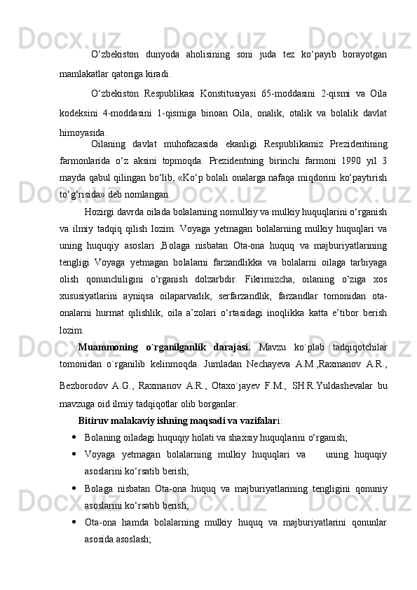 О‘zbekiston   dunyoda   aholisining   soni   juda   tez   kо‘payib   borayotgan
mamlakatlar qatoriga kiradi.
О‘zbekiston   Respublikasi   Konstitusiyasi   65-moddasini   2-qismi   va   Oila
kodeksini   4-moddasini   1-qismiga   binoan   Oila,   onalik,   otalik   va   bolalik   davlat
himoyasida.
Oilaning   davlat   muhofazasida   ekanligi   Respublikamiz   Prezidentining
farmonlarida   о‘z   aksini   topmoqda.   Prezidentning   birinchi   farmoni   1990   yil   3
mayda qabul qilingan bо‘lib, «Kо‘p bolali onalarga nafaqa miqdorini kо‘paytirish
tо‘g‘risida» deb nomlangan .
Hozirgi davrda oila da bolalarning nomulkiy va mulkiy huquqlarini о‘rganish
va   ilmiy   tadqiq   qilish   lozim.   Voyaga   yetmagan   bolalarning   mulkiy   huquqlari   va
uning   huquqiy   asoslari   ,Bolaga   nisbatan   Ota-ona   huquq   va   majburiyatlarining
tengligi   Voyaga   yetmagan   bo lalarni   farzandlikka   va   bolalarni   oilaga   tarbiyaga
olish   qonunchiligini   о‘rganish   dolzarbdir.   Fikrimizcha,   oilaning   о‘ziga   xos
xususiyatlarini   ayniqsa   oilaparvarlik,   serfarzandlik,   farzandlar   tomonidan   ota-
onalarni   hurmat   qilishlik,   oila   a’zolari   о‘rtasidagi   inoqlikka   katta   e’tibor   berish
lozim. 
Muammoning   o`rganilganlik   darajasi.   Mavzu   ko`plab   tadqiqotchilar
tomonidan   o`rganilib   kelinmoqda.   Jumladan   Nechayeva   A.M.,Raxmanov   A.R.,
Bezborodov   A.G.,   Raxmanov   A.R.,   Otaxo`jayev   F.M.,   SH.R.Yuldashevalar   bu
mavzuga oid ilmiy tadqiqotlar olib borganlar. 
Bitiruv malakaviy ishning maqsadi va vazifalar i:
 Bolaning oiladagi huquqiy holati va shaxsiy huquqlarini о‘rganish;
 Voyaga   yetmagan   bolalarning   mulkiy   huquqlari   va       uning   huquqiy
asoslarini kо‘rsatib berish;
 Bolaga   nisbatan   Ota-ona   huquq   va   majburiyatlarining   tengligi ni   qonuniy
asoslarini kо‘rsatib berish;  
 Ota-ona   hamda   bolalarning   mulkiy   huquq   va   majburiyatlarini   qonunlar
asosida asoslash; 