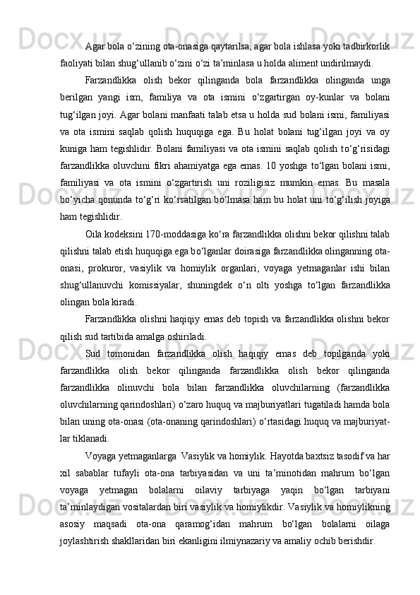 Agar bola  о ‘zining ota-onasiga qaytarilsa, agar bola ishlasa yoki tadbirkorlik
faoliyati bilan shug‘ullanib  о ‘zini  о ‘zi ta’minlasa u holda aliment undirilmaydi.
Farzandlikka   olish   bekor   qilinganda   bola   farzandlikka   olin ganda   unga
berilgan   yangi   ism,   familiya   va   ota   ismini   о ‘zgartirgan   oy-kunlar   va   bolani
tug‘ilgan joyi. Agar bolani manfaati talab etsa u holda sud bolani ismi, familiyasi
va   ota   ismini   saqlab   qolish   huquqiga   ega.   Bu   holat   bolani   tug‘ilgan   joyi   va   oy
kuniga ham tegishlidir. Bolani familiyasi va ota ismini  saqlab qolish t о ‘g‘risi dagi
farzandlikka oluvchini fikri  ahamiyatga ega emas. 10 yoshga  t о ‘lgan bolani ismi,
familiyasi   va   ota   ismini   о ‘zgartirish   uni   rozi ligisiz   mumkin   emas.   Bu   masala
b о ‘yicha qonunda t о ‘g‘ri k о ‘rsatilgan b о ‘lmasa ham bu holat uni t о ‘g‘ilish joyiga
ham tegishlidir.
Oila kodeksini 170-moddasiga k о ‘ra farzandlikka olishni bekor qilishni talab
qilishni talab etish huquqiga ega b о ‘lganlar doi rasiga farzandlikka olinganning ota-
onasi,   prokuror,   vasiylik   va   homiylik   organlari,   voyaga   yetmaganlar   ishi   bilan
shug‘ullanuvchi   ko missiyalar,   shuningdek   о ‘n   olti   yoshga   t о ‘lgan   farzandlikka
olingan bola kiradi.
Farzandlikka olishni haqiqiy emas deb topish va farzandlikka olishni bekor
qilish sud tartibida amalga oshiriladi.
Sud   tomonidan   farzandlikka   olish   haqiqiy   emas   deb   topilgan da   yoki
farzandlikka   olish   bekor   qilinganda   farzandlikka   olish   bekor   qilinganda
farzandlikka   olinuvchi   bola   bilan   farzandlikka   oluvchilarning   (farzandlikka
oluvchilarning qarindoshlari)  о ‘zaro huquq va majburiyatlari tugatiladi hamda bola
bilan uning ota-onasi (ota-onaning qarindoshlari)  о ‘rtasidagi huquq va majburiyat -
lar tiklanadi. 
Voyaga yetmaganlarga  Vasiylik va homiylik.   Hayotda baxtsiz tasodif va har
xil   sabablar   tufayli   ota-ona   tarbiyasidan   va   uni   ta’minotidan   mahrum   bо‘lgan
voyaga   yetmagan   bolalarni   oilaviy   tarbiyaga   yaqin   bо‘lgan   tarbiyani
ta’minlaydigan vositalardan biri vasiylik va homiylikdir. Va siylik va homiylikning
asosiy   maqsadi   ota-ona   qaramog‘idan   mah rum   bо‘lgan   bolalarni   oilaga
joylashtirish shakllaridan biri ekan ligini ilmiynazariy va amaliy ochib berishdir. 