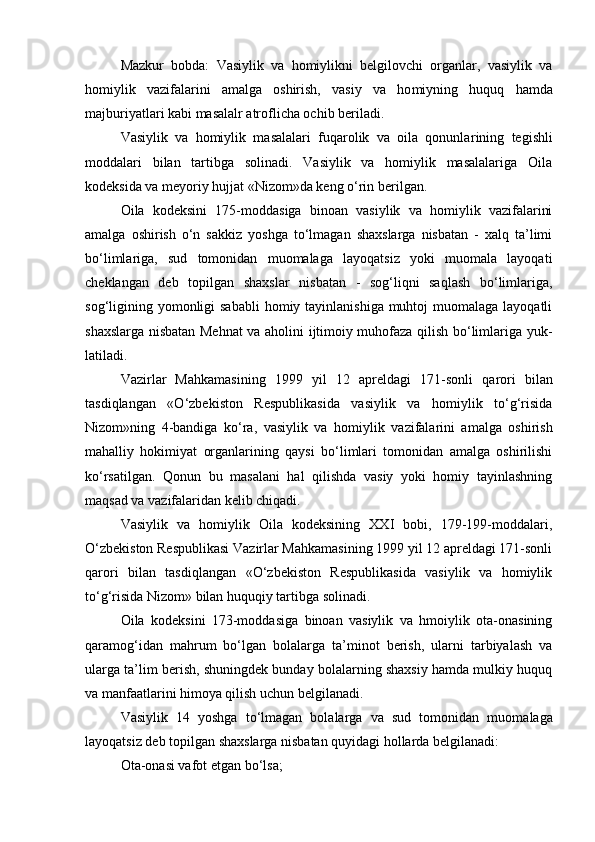 Mazkur   bobda:   Vasiylik   va   homiylikni   belgilovchi   organlar,   vasiylik   va
homiylik   vazifalarini   amalga   oshirish,   vasiy   va   ho miyning   huquq   hamda
majburiyatlari kabi masalalr atroflicha ochib beriladi.
Vasiylik   va   homiylik   masalalari   fuqarolik   va   oila   qonunla rining   tegishli
moddalari   bilan   tartibga   solinadi.   Vasiylik   va   homiylik   masalalariga   Oila
kodeksida va meyoriy hujjat «Ni zom»da keng о‘rin berilgan.
Oila   kodeksini   175-moddasiga   binoan   vasiylik   va   homiylik   vazifalarini
amalga   oshirish   о‘n   sakkiz   yoshga   tо‘lmagan   shaxslarga   nisbatan   -   xalq   ta’limi
bо‘limlariga,   sud   tomonidan   muomalaga   layoqatsiz   yoki   muomala   layoqati
cheklangan   deb   topilgan   shaxslar   nis batan   -   sog‘liqni   saqlash   bо‘limlariga,
sog‘ligining yomonligi  sababli  homiy tayinlanishiga muhtoj  muomalaga layoqatli
shaxslarga nisba tan Mehnat va aholini ijtimoiy muhofaza qilish bо‘limlariga yuk -
latiladi.
Vazirlar   Mahkamasining   1999   yil   12   apreldagi   171-sonli   qa rori   bilan
tasdiqlangan   «О‘zbekiston   Respublikasida   vasiylik   va   homiylik   tо‘g‘risida
Nizom»ning   4-bandiga   kо‘ra,   vasiylik   va   homiy lik   vazifalarini   amalga   oshirish
mahalliy   hokimiyat   organlarining   qaysi   bо‘limlari   tomonidan   amalga   oshirilishi
kо‘rsatilgan.   Qonun   bu   masalani   hal   qilishda   vasiy   yoki   homiy   tayinlashning
maqsad va vazifalaridan kelib chiqadi. 
Vasiylik   va   homiylik   Oila   kodeksining   XXI   bobi,   179-199-moddalari,
О‘zbekiston Respublikasi Vazirlar Mahkamasining 1999 yil 12 apreldagi 171-sonli
qarori   bilan   tasdiqlangan   «О‘zbekiston   Respublikasida   vasiylik   va   homiylik
tо‘g‘risida Nizom» bilan huquqiy tartibga solinadi.
Oila   kodeksini   173-moddasiga   binoan   vasiylik   va   hmoiylik   ota-onasining
qaramog‘idan   mahrum   bо‘lgan   bolalarga   ta’minot   berish,   ularni   tarbiyalash   va
ularga ta’lim berish, shuningdek bunday bolalarning shaxsiy hamda mulkiy huquq
va manfaatlarini himoya qilish uchun belgilanadi.
Vasiylik   14   yoshga   tо‘lmagan   bolalarga   va   sud   tomonidan   muoma laga
layoqatsiz deb topilgan shaxslarga nisbatan quyidagi hollarda belgilanadi:
Ota-onasi vafot etgan b о ‘lsa; 
