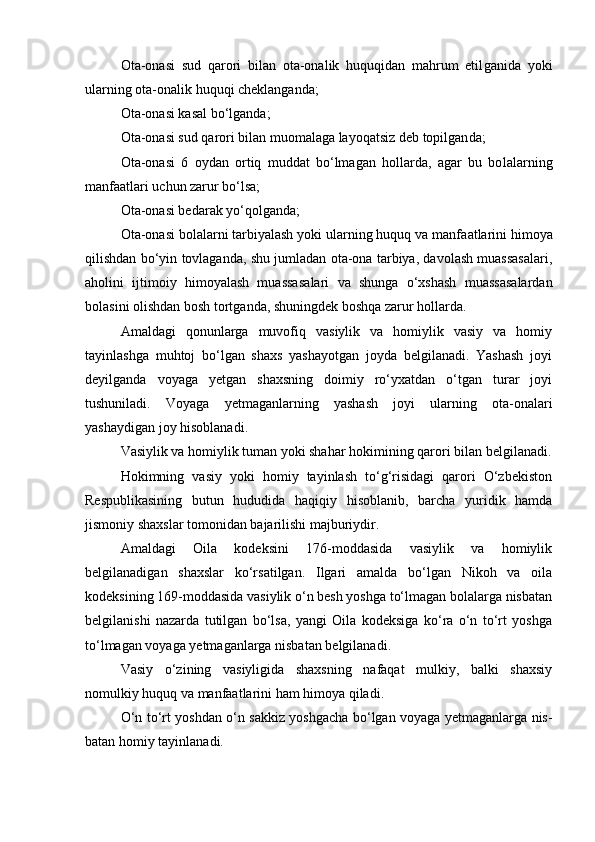 Ota-onasi   sud   qarori   bilan   ota-onalik   huquqidan   mahrum   etil ganida   yoki
ularning ota-onalik huquqi cheklanganda;
Ota-onasi kasal b о ‘lganda;
Ota-onasi sud qarori bilan muomalaga layoqatsiz deb topilgan da;
Ota-onasi   6   oydan   ortiq   muddat   bо‘lmagan   hollarda,   agar   bu   bo lalarning
manfaatlari uchun zarur bо‘lsa;
Ota-onasi bedarak yо‘qolganda;
Ota-onasi bolalarni tarbiyalash yoki ularning huquq va manfa atlarini himoya
qilishdan bо‘yin tovlaganda, shu jumladan ota-ona tarbiya, davolash muassasalari,
aholini   ijtimoiy   himoyalash   muassa salari   va   shunga   о‘xshash   muassasalardan
bolasini olishdan bosh tort ganda, shuningdek boshqa zarur hollarda.
Amaldagi   qonunlarga   muvofiq   vasiylik   va   homiylik   vasiy   va   homiy
tayinlashga   muhtoj   bо‘lgan   shaxs   yashayotgan   joyda   belgilanadi.   Yashash   joyi
deyilganda   voyaga   yetgan   shaxsning   doimiy   rо‘yxatdan   о‘tgan   turar   joyi
tushuniladi.   Voyaga   yetmaganlarning   yashash   joyi   ularning   ota-onalari
yashaydigan joy hisoblanadi.
Vasiylik va homiylik tuman yoki shahar hokimining qarori bi lan belgilanadi.
Hokimning   vasiy   yoki   homiy   tayinlash   tо‘g‘risidagi   qarori   О‘zbekiston
Respublikasining   butun   hududida   haqiqiy   hisoblanib,   barcha   yuridik   hamda
jismoniy shaxslar tomonidan bajarilishi majburiydir.
Amaldagi   Oila   kodeksini   176-moddasida   vasiylik   va   homiylik
belgilanadigan   shaxslar   kо‘rsatilgan.   Ilgari   amalda   bо‘lgan   Nikoh   va   oila
kodeksining 169-moddasida vasiylik о‘n besh yoshga tо‘lmagan bolalarga nisbatan
belgilanishi   nazarda   tutilgan   bо‘lsa,   yangi   Oila   kodeksiga   kо‘ra   о‘n   tо‘rt   yoshga
tо‘lmagan voyaga yetmaganlarga nisbatan belgilanadi.
Vasiy   о‘zining   vasiyligida   shaxsning   nafaqat   mulkiy,   balki   shaxsiy
nomulkiy huquq va manfaatlarini ham himoya qiladi.
О‘n tо‘rt yoshdan о‘n sakkiz yoshgacha bо‘lgan voyaga yetmaganlarga nis -
batan homiy tayinlanadi.  
