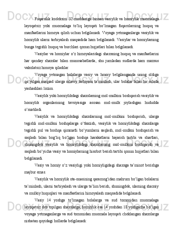 Fuqarolik kodeksini 32-moddasiga binoan vasiylik va homiy lik muomalaga
layoqatsiz   yoki   muomalaga   tо‘liq   layoqati   bо‘lmagan   fuqarolarning   huquq   va
manfaatlarini himoya qilish uchun belgila nadi.   Voyaga yetmaganlarga vasiylik va
homiylik ularni tarbiyalash maqsadida ham belgilanadi. Vasiylar va homiylarning
bunga tegishli huquq va burchlari qonun hujjatlari bilan belgilanadi.
Vasiylar   va homiylar   о ‘z himoyalaridagi  shaxsning   huquq va  manfaatlarini
har   qanday   shaxslar   bilan   munosabatlarda,   shu   jum ladan   sudlarda   ham   maxsus
vakolatsiz himoya qiladilar.
Voyaga   yetmagan   bolalarga   vasiy   va   hmoiy   belgilanganda   uning   oldiga
q о ‘yilgan maqsad ularga oilaviy tarbiyani ta’minlash, ular bolalar bilan bir oilada
yashashlari lozim.
Vasiylik yoki homiylikdagi shaxslarning mol-mulkini boshqa rish vasiylik va
homiylik   organlarining   tavsiyasiga   asosan   mol-mulk   joylashgan   hududda
о ‘rnatiladi.
Vasiylik   va   homiylikdagi   shaxslarning   mol-mulkini   boshqa rish,   ularga
tegishli   mol-mulkni   boshqalarga   о ‘tkazish,   vasiylik   va   homiylikdagi   shaxslarga
tegishli   pul   va   boshqa   qimmatli   b о ‘yumlar ni   saqlash,   mol-mulkni   boshqarish   va
saqlash   bilan   bog‘liq   b о ‘lgan   boshqa   harakatlarni   bajarish   tartibi   va   shartlari,
shuningdek   va siylik   va   homiylikdagi   shaxslarning   mol-mulkini   boshqarish   va
saqlash b о ‘yicha vasiy va homiylarning hisobot berish tartibi qonun hujjatlari bilan
belgilanadi.
Vasiy va homiy   о ‘z vasiyligi yoki homiyligidagi shaxsga ta’mi not berishga
majbur emas.
Vasiylik va homiylik ota-onasining qaramog‘idan mahrum b о ‘lgan bolalarni
ta’minlash, ularni tarbiyalash va ularga ta’lim berish, shuningdek, ularning shaxsiy
va mulkiy huquqlari va manfa atlarini himoyalash maqsadida belgilanadi.
Vasiy   14   yoshga   t о ‘lmagan   bolalarga   va   sud   tomonidan   muomalaga
layoqatsiz deb topilgan shaxslarga, homiylik esa 14 yoshdan 18 yoshgacha b о ‘lgan
voyaga yetmaganlarga va sud tomonidan muomala layoqati cheklan gan shaxslarga
nisbatan quyidagi hollarda belgilanadi: 