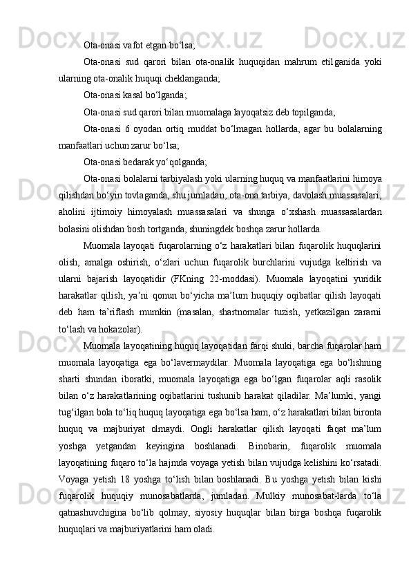 Ota-onasi vafot etgan b о ‘lsa;
Ota-onasi   sud   qarori   bilan   ota-onalik   huquqidan   mahrum   etil ganida   yoki
ularning ota-onalik huquqi cheklanganda;
Ota-onasi kasal b о ‘lganda;
Ota-onasi sud qarori bilan muomalaga layoqatsiz deb topilgan da;
Ota-onasi   6   oyodan   ortiq   muddat   b о ‘lmagan   hollarda,   agar   bu   bo lalarning
manfaatlari uchun zarur b о ‘lsa;
Ota-onasi bedarak y о ‘qolganda;
Ota-onasi bolalarni tarbiyalash yoki ularning huquq va manfa atlarini himoya
qilishdan b о ‘yin tovlaganda, shu jumladan, ota-ona tarbiya, davolash muassasalari,
aholini   ijtimoiy   himoyalash   muassa salari   va   shunga   о ‘xshash   muassasalardan
bolasini olishdan bosh tort ganda, shuningdek boshqa zarur hollarda.
Muomala   layoqati   fuqarolarning   о‘z   harakatlari   bilan   fuqarolik   huquqlarini
olish,   amalga   oshirish,   о‘zlari   uchun   fuqarolik   burchlarini   vujudga   keltirish   va
ularni   bajarish   layoqatidir   (FKning   22-moddasi).   Muomala   layoqatini   yuridik
harakatlar   qilish,   ya’ni   qonun   bо‘yicha   ma’lum   huquqiy   oqibatlar   qilish   layoqati
deb   ham   ta’riflash   mumkin   (masalan,   shartnomalar   tuzish,   yetkazilgan   zararni
tо‘lash va hokazolar).
Muomala layoqatining huquq layoqatidan farqi shuki, barcha fuqarolar ham
muomala   layoqatiga   ega   bо‘lavermaydilar.   Muomala   layoqatiga   ega   bо‘lishning
sharti   shundan   iboratki,   muomala   layoqatiga   ega   bо‘lgan   fuqarolar   aqli   rasolik
bilan   о‘z   harakatlarining   oqibatlarini   tushunib   harakat   qiladilar.   Ma’lumki,   yangi
tug‘ilgan bola tо‘liq huquq layoqatiga ega bо‘lsa ham, о‘z harakatlari bilan bironta
huquq   va   majburiyat   olmaydi.   Ongli   harakatlar   qilish   layoqati   faqat   ma’lum
yoshga   yetgandan   keyingina   boshlanadi.   Binobarin,   fuqarolik   muomala
layoqatining fuqaro tо‘la hajmda voyaga yetish bilan vujudga kelishini kо‘rsatadi.
Voyaga   yetish   18   yoshga   tо‘lish   bilan   boshlanadi.   Bu   yoshga   yetish   bilan   kishi
fuqarolik   huquqiy   munosabatlarda,   jumladan.   Mulkiy   munosabat-larda   tо‘la
qatnashuvchigina   bо‘lib   qolmay,   siyosiy   huquqlar   bilan   birga   boshqa   fuqarolik
huquqlari va majburiyatlarini ham oladi. 