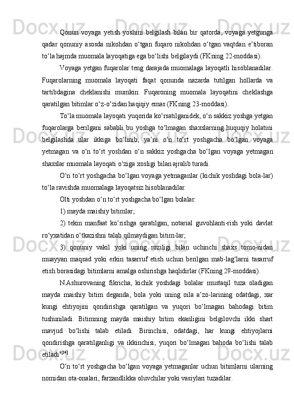 Qonun   voyaga   yetish   yoshini   belgilash   bilan   bir   qatorda,   voyaga   yetgunga
qadar   qonuniy   asosda   nikohdan   о‘tgan   fuqaro   nikohdan   о‘tgan   vaqtdan   e’tiboran
tо‘la hajmda muomala layoqatiga ega bо‘lishi belgilaydi (FKning 22-moddasi).
Voyaga yetgan fuqarolar teng darajada muomalaga layoqatli hisoblanadilar.
Fuqarolarning   muomala   layoqati   faqat   qonunda   nazarda   tutilgan   hollarda   va
tartibdagina   cheklanishi   mumkin.   Fuqaroning   muomala   layoqatini   cheklashga
qaratilgan bitimlar о‘z-о‘zidan haqiqiy emas (FKning 23-moddasi).
Tо‘la muomala layoqati yuqorida kо‘rsatilganidek, о‘n sakkiz yoshga yetgan
fuqarolarga   berilgani   sababli   bu   yoshga   tо‘lmagan   shaxslarning   huquqiy   holatini
belgilashda   ular   ikkiga   bо‘linib,   ya’ni   о‘n   tо‘rt   yoshgacha   bо‘lgan   voyaga
yetmagan   va   о‘n   tо‘rt   yoshdan   о‘n   sakkiz   yoshgacha   bо‘lgan   voyaga   yetmagan
shaxslar muomala layoqati о‘ziga xosligi bilan ajralib turadi.
О‘n tо‘rt yoshgacha bо‘lgan voyaga yetmaganlar (kichik yoshdagi bola-lar)
tо‘la ravishda muomalaga layoqatsiz hisoblanadilar.
Olti yoshdan о‘n tо‘rt yoshgacha bо‘lgan bolalar:
1) mayda maishiy bitimlar;
2)   tekin   manfaat   kо‘rishga   qaratilgan,   notarial   guvohlanti-rish   yoki   davlat
rо‘yxatidan о‘tkazishni talab qilmaydigan bitim-lar;
3)   qonuniy   vakil   yoki   uning   roziligi   bilan   uchinchi   shaxs   tomo-nidan
muayyan   maqsad   yoki   erkin   tasarruf   etish   uchun   berilgan   mab-lag‘larni   tasarruf
etish borasidagi bitimlarni amalga oshirishga haqlidirlar (FKning 29-moddasi).
N.Ashurovaning   fikricha,   kichik   yoshdagi   bolalar   mustaqil   tuza   oladigan
mayda   maishiy   bitim   deganda,   bola   yoki   uning   oila   a’zo-larining   odatdagi,   xar
kungi   ehtiyojini   qondirishga   qaratilgan   va   yuqori   bо‘lmagan   bahodagi   bitim
tushuniladi.   Bitimning   mayda   maishiy   bitim   ekanligini   belgilovchi   ikki   shart
mavjud   bо‘lishi   talab   etiladi.   Birinchisi,   odatdagi,   har   kungi   ehtiyojlarni
qondirishga   qaratilganligi   va   ikkinchisi,   yuqori   bо‘lmagan   bahoda   bо‘lishi   talab
etiladi 6 [34]
.
О‘n tо‘rt yoshgacha  bо‘lgan voyaga yetmaganlar uchun bitimlarni  ularning
nomidan ota-onalari, farzandlikka oluvchilar yoki vasiylari tuzadilar. 