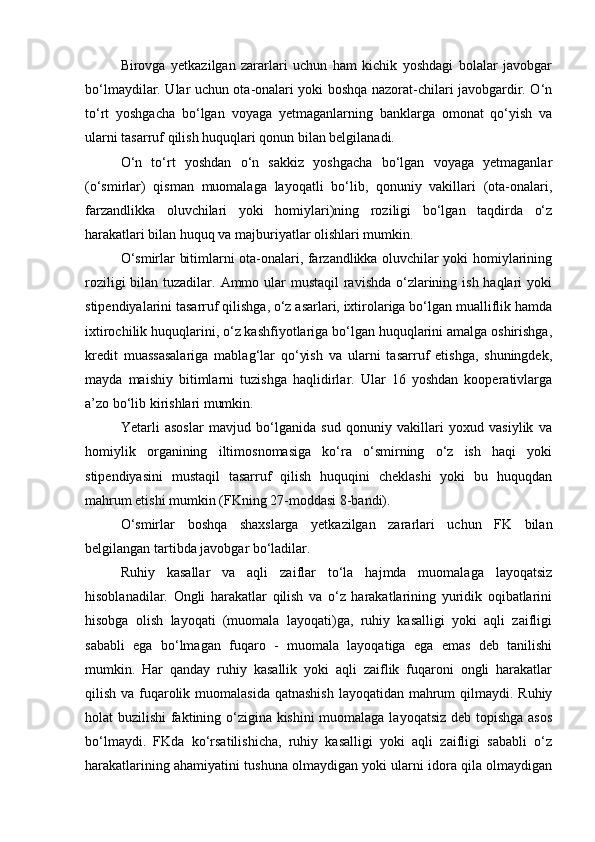 Birovga   yetkazilgan   zararlari   uchun   ham   kichik   yoshdagi   bolalar   javobgar
bо‘lmaydilar. Ular uchun ota-onalari yoki boshqa nazorat-chilari javobgardir. О‘n
tо‘rt   yoshgacha   bо‘lgan   voyaga   yetmaganlarning   banklarga   omonat   qо‘yish   va
ularni tasarruf qilish huquqlari qonun bilan belgilanadi.
О‘n   tо‘rt   yoshdan   о‘n   sakkiz   yoshgacha   bо‘lgan   voyaga   yetmaganlar
(о‘smirlar)   qisman   muomalaga   layoqatli   bо‘lib,   qonuniy   vakillari   (ota-onalari,
farzandlikka   oluvchilari   yoki   homiylari)ning   roziligi   bо‘lgan   taqdirda   о‘z
harakatlari bilan huquq va majburiyatlar olishlari mumkin.
О‘smirlar bitimlarni ota-onalari, farzandlikka oluvchilar yoki homiylarining
roziligi  bilan tuzadilar. Ammo ular mustaqil  ravishda о‘zlarining ish haqlari  yoki
stipendiyalarini tasarruf qilishga, о‘z asarlari, ixtirolariga bо‘lgan mualliflik hamda
ixtirochilik huquqlarini, о‘z kashfiyotlariga bо‘lgan huquqlarini amalga oshirishga,
kredit   muassasalariga   mablag‘lar   qо‘yish   va   ularni   tasarruf   etishga,   shuningdek,
mayda   maishiy   bitimlarni   tuzishga   haqlidirlar.   Ular   16   yoshdan   kooperativlarga
a’zo bо‘lib kirishlari mumkin.
Yetarli   asoslar   mavjud   bо‘lganida   sud   qonuniy   vakillari   yoxud   vasiylik   va
homiylik   organining   iltimosnomasiga   kо‘ra   о‘smirning   о‘z   ish   haqi   yoki
stipendiyasini   mustaqil   tasarruf   qilish   huquqini   cheklashi   yoki   bu   huquqdan
mahrum etishi mumkin (FKning 27-moddasi 8-bandi).
О‘smirlar   boshqa   shaxslarga   yetkazilgan   zararlari   uchun   FK   bilan
belgilangan tartibda javobgar bо‘ladilar.
Ruhiy   kasallar   va   aqli   zaiflar   tо‘la   hajmda   muomalaga   layoqatsiz
hisoblanadilar.   Ongli   harakatlar   qilish   va   о‘z   harakatlarining   yuridik   oqibatlarini
hisobga   olish   layoqati   (muomala   layoqati)ga,   ruhiy   kasalligi   yoki   aqli   zaifligi
sababli   ega   bо‘lmagan   fuqaro   -   muomala   layoqatiga   ega   emas   deb   tanilishi
mumkin.   Har   qanday   ruhiy   kasallik   yoki   aqli   zaiflik   fuqaroni   ongli   harakatlar
qilish va fuqarolik muomalasida qatnashish  layoqatidan mahrum  qilmaydi. Ruhiy
holat buzilishi  faktining о‘zigina kishini  muomalaga layoqatsiz deb topishga asos
bо‘lmaydi.   FKda   kо‘rsatilishicha,   ruhiy   kasalligi   yoki   aqli   zaifligi   sababli   о‘z
harakatlarining ahamiyatini tushuna olmaydigan yoki ularni idora qila olmaydigan 