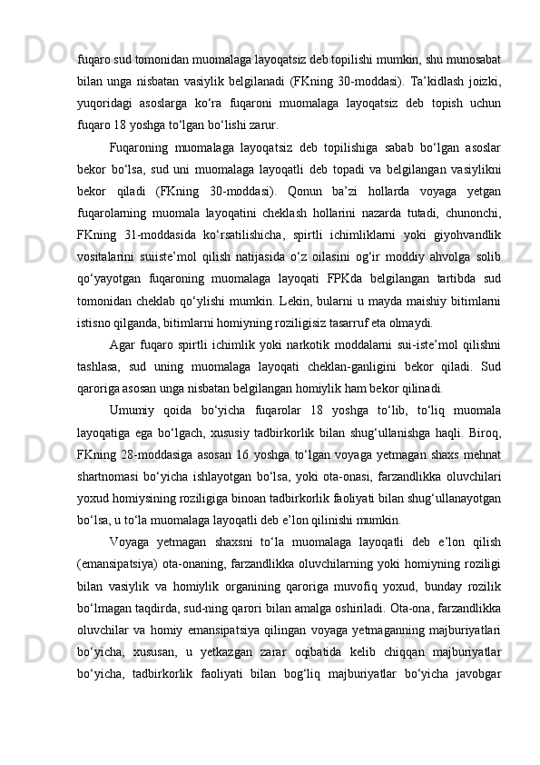 fuqaro sud tomonidan muomalaga layoqatsiz deb topilishi mumkin, shu munosabat
bilan   unga   nisbatan   vasiylik   belgilanadi   (FKning   30-moddasi).   Ta’kidlash   joizki,
yuqoridagi   asoslarga   kо‘ra   fuqaroni   muomalaga   layoqatsiz   deb   topish   uchun
fuqaro 18 yoshga tо‘lgan bо‘lishi zarur.
Fuqaroning   muomalaga   layoqatsiz   deb   topilishiga   sabab   bо‘lgan   asoslar
bekor   bо‘lsa,   sud   uni   muomalaga   layoqatli   deb   topadi   va   belgilangan   vasiylikni
bekor   qiladi   (FKning   30-moddasi).   Qonun   ba’zi   hollarda   voyaga   yetgan
fuqarolarning   muomala   layoqatini   cheklash   hollarini   nazarda   tutadi,   chunonchi,
FKning   31-moddasida   kо‘rsatilishicha,   spirtli   ichimliklarni   yoki   giyohvandlik
vositalarini   suiiste’mol   qilish   natijasida   о‘z   oilasini   og‘ir   moddiy   ahvolga   solib
qо‘yayotgan   fuqaroning   muomalaga   layoqati   FPKda   belgilangan   tartibda   sud
tomonidan cheklab  qо‘ylishi  mumkin.  Lekin,  bularni   u mayda  maishiy  bitimlarni
istisno qilganda, bitimlarni homiyning roziligisiz tasarruf eta olmaydi.
Agar   fuqaro   spirtli   ichimlik   yoki   narkotik   moddalarni   sui-iste’mol   qilishni
tashlasa,   sud   uning   muomalaga   layoqati   cheklan-ganligini   bekor   qiladi.   Sud
qaroriga asosan unga nisbatan belgilangan homiylik ham bekor qilinadi.
Umumiy   qoida   bо‘yicha   fuqarolar   18   yoshga   tо‘lib,   tо‘liq   muomala
layoqatiga   ega   bо‘lgach,   xususiy   tadbirkorlik   bilan   shug‘ullanishga   haqli.   Biroq,
FKning   28-moddasiga   asosan   16   yoshga   tо‘lgan   voyaga   yetmagan   shaxs   mehnat
shartnomasi   bо‘yicha   ishlayotgan   bо‘lsa,   yoki   ota-onasi,   farzandlikka   oluvchilari
yoxud homiysining roziligiga binoan tadbirkorlik faoliyati bilan shug‘ullanayotgan
bо‘lsa, u tо‘la muomalaga layoqatli deb e’lon qilinishi mumkin.
Voyaga   yetmagan   shaxsni   tо‘la   muomalaga   layoqatli   deb   e’lon   qilish
(emansipatsiya)   ota-onaning,   farzandlikka   oluvchilarning   yoki   homiyning   roziligi
bilan   vasiylik   va   homiylik   organining   qaroriga   muvofiq   yoxud,   bunday   rozilik
bо‘lmagan taqdirda, sud-ning qarori bilan amalga oshiriladi. Ota-ona, farzandlikka
oluvchilar   va   homiy   emansipatsiya   qilingan   voyaga   yetmaganning   majburiyatlari
bо‘yicha,   xususan,   u   yetkazgan   zarar   oqibatida   kelib   chiqqan   majburiyatlar
bо‘yicha,   tadbirkorlik   faoliyati   bilan   bog‘liq   majburiyatlar   bо‘yicha   javobgar 