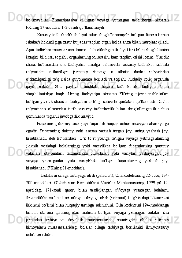 bо‘lmaydilar.   Emansipatsiya   qilingan   voyaga   yetmagan   tadbirkorga   nisbatan
FKning 27-moddasi 1-2-bandi qо‘llanilmaydi.
Xususiy tadbirkorlik faoliyat  bilan shug‘ullanmoqchi  bо‘lgan fuqaro tuman
(shahar) hokimligiga zarur hujjatlar taqdim etgan holda ariza bilan murojaat qiladi.
Agar tadbirkor maxsus ruxsatnoma talab etiladigan faoliyat turi bilan shug‘ullanish
istagini bildirsa, tegishli organlarning xulosasini ham taqdim etishi lozim. Yuridik
shaxs   bо‘lmasdan   о‘z   faoliyatini   amalga   oshiruvchi   xususiy   tadbirkor   sifatida
rо‘yxatdan   о‘tkazilgan   jismoniy   shaxsga   u   albatta   davlat   rо‘yxatidan
о‘tkazilganligi   tо‘g‘risida   guvohnoma   beriladi   va   tegishli   hududiy   soliq   organida
qayd   etiladi.   Shu   paytdan   boshlab   fuqaro   tadbirkorlik   faoliyati   bilan
shug‘ullanishga   haqli.   Uning   faoliyatiga   nisbatan   FKning   tijorat   tashkilotlari
bо‘lgan yuridik shaxslar faoliyatini tartibga soluvchi qoidalari qо‘llaniladi. Davlat
rо‘yxatidan   о‘tmasdan   turib   xususiy   tadbirkorlik   bilan   shug‘ullanganlik   uchun
qonunlarda tegishli javobgarlik mavjud.
Fuqaroning doimiy turar  joyi  fuqarolik huquqi  uchun muayyan  ahamiyatga
egadir.   Fuqaroning   doimiy   yoki   asosan   yashab   turgan   joyi   uning   yashash   joyi
hisoblanadi,   deb   kо‘rsatiladi.   О‘n   tо‘rt   yoshga   tо‘lgan   voyaga   yetmaganlarning
(kichik   yoshdagi   bolalarning)   yoki   vasiylikda   bо‘lgan   fuqarolarning   qonuniy
vakillari,   ota-onalari,   farzandlikka   oluvchilari   yoki   vasiylari   yashaydigan   joy
voyaga   yetmaganlar   yoki   vasiylikda   bо‘lgan   fuqarolarning   yashash   joyi
hisoblanadi (FKning 21-moddasi).
      Bolalarni oilaga tarbiyaga olish (patronat), Oila kodeksining 22-bobi, 194-
200-moddalari,   О‘zbekiston   Respub likasi   Vazirlar   Mahkamasining   1999   yil   12-
apreldagi   171-sonli   qarori   bilan   tasdiqlangan   «Voyaga   yetmagan   bolalarni
farzandlikka va bolalarni oilaga tarbiyaga olish (patronat) tо‘g‘risidagi Nizo mi»ni
ikkinchi bо‘limi bilan huquqiy tartibga solinishini, Oila kodeksini 194-moddasiga
binoan   ota-ona   qaramog‘idan   mahrum   bо‘lgan   voyaga   yetmagan   bolalar,   shu
jumladan   tarbiya   va   davolash   muassasala rida,   shuningdek   aholini   ijtimoiy
himoyalash   muassasalaridagi   bo lalar   oilaga   tarbiyaga   berilishini   ilmiy-nazariy
ochib berishdir. 