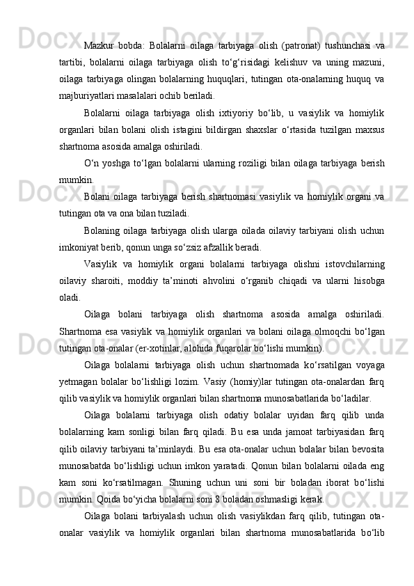 Mazkur   bobda:   Bolalarni   oilaga   tarbiyaga   olish   (patronat)   tu shunchasi   va
tartibi,   bolalarni   oilaga   tarbiyaga   olish   tо‘g‘risidagi   kelishuv   va   uning   mazuni,
oilaga   tarbiyaga   olingan   bolalarning   huquqlari,   tutingan   ota-onalarning   huquq   va
majburiyatlari masa lalari ochib beriladi.
Bolalarni   oilaga   tarbiyaga   olish   ixtiyoriy   bо‘lib,   u   vasiylik   va   homiylik
organlari   bilan   bolani   olish   istagini   bildirgan   shaxs lar   о‘rtasida   tuzilgan   maxsus
shartnoma asosida amalga oshiriladi.
О ‘n   yoshga   t о ‘lgan   bolalarni   ularning  roziligi   bilan   oilaga   tar biyaga   berish
mumkin.
Bolani   oilaga   tarbiyaga   berish   shartnomasi   vasiylik   va   homiy lik   organi   va
tutingan ota va ona bilan tuziladi.
Bolaning   oilaga   tarbiyaga   olish   ularga   oilada   oilaviy   tarbiyani   olish   uchun
imkoniyat berib, qonun unga s о ‘zsiz afzallik beradi.
Vasiylik   va   homiylik   organi   bolalarni   tarbiyaga   olishni   is tovchilarning
oilaviy   sharoiti,   moddiy   ta’minoti   ahvolini   о ‘rga nib   chiqadi   va   ularni   hisobga
oladi.
Oilaga   bolani   tarbiyaga   olish   shartnoma   asosida   amalga   oshiri ladi.
Shartnoma   esa   vasiylik   va   homiylik   organlari   va   bolani   oila ga   olmoqchi   b о ‘lgan
tutingan ota-onalar (er-xotinlar, alohida fuqa rolar b о ‘lishi mumkin).
Oilaga   bolalarni   tarbiyaga   olish   uchun   shartnomada   k о ‘rsatilgan   voyaga
yetmagan   bolalar   b о ‘lishligi   lozim.   Vasiy   (homiy)lar   tutingan   ota-onalardan   farq
qilib vasiylik va homiylik organlari bilan shartnoma munosabatlarida b о ‘ladilar.
Oilaga   bolalarni   tarbiyaga   olish   odatiy   bolalar   uyidan   farq   qilib   unda
bolalarning   kam   sonligi   bilan   farq   qiladi.   Bu   esa   unda   jamoat   tarbiyasidan   farq
qilib oilaviy tarbiyani ta’minlaydi. Bu esa ota-onalar uchun bolalar bilan bevosita
munosabatda   b о ‘lishligi   uchun   imkon   yaratadi.   Qonun   bilan   bolalarni   oilada   eng
kam   soni   k о ‘rsatilmagan.   Shuning   uchun   uni   soni   bir   boladan   iborat   b о ‘lishi
mumkin. Qoida b о ‘yicha bolalarni soni 8 boladan oshmasligi kerak.
Oilaga   bolani   tarbiyalash   uchun   olish   vasiylikdan   farq   qilib,   tutingan   ota-
onalar   vasiylik   va   homiylik   organlari   bilan   shartno ma   munosabatlarida   b о ‘lib 