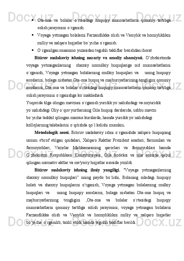  Ota-ona   va   bolalar   o`rtasidagi   huquqiy   munosabatlarni   qonuniy   tartibga
solish jarayonini o`rganish.
 Voyaga yetmagan bo lalarni Farzandlikka olish va Vasiylik va homiyliklikni
milliy va xalqaro hujjatlar bo`yicha o`rganish.
 O`rganilgan muammo yuzasidan tegishli takliflar berishdan iborat.
Bitiruv   malakaviy   ishning   nazariy   va   amaliy   ahamiyati.   О‘zbekistonda
voyaga   yetmaganlarning     shaxsiy   nomulkiy   huquqlariga   oid   munosabatlarini
o`rganish,   Voyaga   yetmagan   bolalarning   mulkiy   huquqlari   va       uning   huquqiy
asoslarini, bolaga nisbatan Ota-ona huquq va majburiyatlarining tengligini qonuniy
asoslarini,  Ota-ona va bolalar o`rtasidagi huquqiy munosabatlarni qonuniy tartibga
solish jarayonini o`rganishga ko`maklashadi.
Yuqorida tilga olingin mavzuni o`rganish yuridik yo`nalishidagi va noyuridik 
yo`nalishdagi Oliy o`quv yurtlarining Oila huquqi darslarida, ushbu mavzu 
bo`yicha tashkil qilingan maxsus kurslarda, hamda yuridik yo`nalishdagi 
kollejlarning talabalarini o`qitishda qo`l kelishi mumkin .
Metodologik   asosi.   Bitiruv   malakaviy   ishni   o`rganishda   xalqaro   huquqning
umum   e'tirof   etilgan   qoidalari,   Xalqaro   Raktlar   Prezident   asarlari,   farmonlari   va
farmoyishlari,   Vazirlar   Mahkamasining   qarorlari   va   farmoyishlari   hamda
O`zbekiston   Respublikasi   Konstitutsiyasi,   Oila   kodeksi   va   ular   asosida   qabul
qilingan normativ aktlar va me'yoriy hujjatlar asosida yozildi.
Bitiruv   malakaviy   ishning   ilmiy   yangiligi.   Voyaga   yetmaganlarning
shaxsiy   nomulkiy   huquqlari”   uning   paydo   bo`lishi,   Bolaning   oiladagi   huquqiy
holati   va   shaxsiy   huquqlarini   о‘rganish,   Voyaga   yetmagan   bolalarning   mulkiy
huquqlari   va       uning   huquqiy   asoslarini,   bolaga   nisbatan   Ota-ona   huquq   va
majburiyatlarining   tengligini   , Ota-ona   va   bolalar   o`rtasidagi   huquqiy
munosabatlarni   qonuniy   tartibga   solish   jarayonini,   voyaga   yetmagan   bo lalarni
Farzandlikka   olish   va   Vasiylik   va   homiyliklikni   milliy   va   xalqaro   hujjatlar
bо‘yicha  o`rganilib, taxlil etildi hamda tegishli takliflar berildi. 