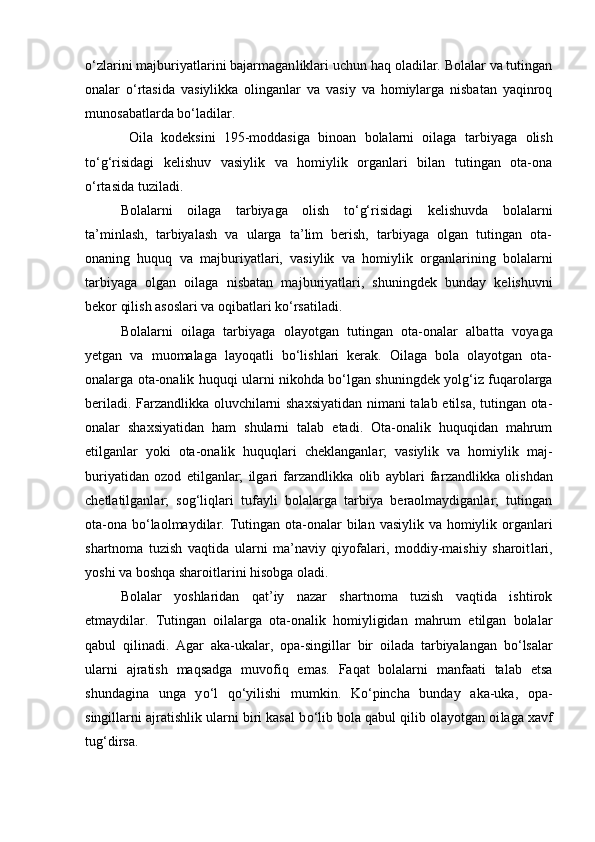 о ‘zlarini majburiyatlarini bajarmagan liklari uchun haq oladilar. Bolalar va tutingan
onalar   о ‘rtasida   va siylikka   olinganlar   va   vasiy   va   homiylarga   nisbatan   yaqinroq
mu nosabatlarda b о ‘ladilar.
  Oila   kodeksini   195-moddasiga   binoan   bolalarni   oilaga   tar biyaga   olish
tо‘g‘risidagi   kelishuv   vasiylik   va   homiylik   organlari   bilan   tutingan   ota-ona
о‘rtasida tuziladi.
Bolalarni   oilaga   tarbiyaga   olish   tо‘g‘risidagi   kelishuvda   bola larni
ta’minlash,   tarbiyalash   va   ularga   ta’lim   berish,   tarbiyaga   olgan   tutingan   ota-
onaning   huquq   va   majburiyatlari,   vasiylik   va   homiy lik   organlarining   bolalarni
tarbiyaga   olgan   oilaga   nisbatan   maj buriyatlari,   shuningdek   bunday   kelishuvni
bekor qilish asoslari va oqibatlari kо‘rsatiladi.
Bolalarni   oilaga   tarbiyaga   olayotgan   tutingan   ota-onalar   albat ta   voyaga
yetgan   va   muomalaga   layoqatli   bо‘lishlari   kerak.   Oilaga   bola   olayotgan   ota-
onalarga ota-onalik huquqi ularni nikohda bо‘lgan shu ningdek yolg‘iz fuqarolarga
beriladi.   Farzandlikka oluvchilarni shaxsiyatidan  nimani talab etilsa, tutingan ota-
onalar   shaxsiyatidan   ham   shularni   talab   etadi.   Ota-onalik   huquqidan   mahrum
etilganlar   yoki   ota-onalik   huquqlari   cheklanganlar;   vasiylik   va   homiylik   maj -
buriyatidan   ozod   etilganlar;   ilgari   farzandlikka   olib   ayblari   far zandlikka   olishdan
chetlatilganlar;   sog‘liqlari   tufayli   bolalarga   tarbiya   beraolmaydiganlar;   tutingan
ota-ona b о ‘laolmaydilar. Tu tingan ota-onalar bilan vasiylik va homiylik organlari
shartnoma   tuzish   vaqtida   ularni   ma’naviy   qiyofalari,   moddiy-maishiy   sharoit lari,
yoshi va boshqa sharoitlarini hisobga oladi. 
Bolalar   yoshlaridan   qat’iy   nazar   shartnoma   tuzish   vaqtida   ishtirok
etmaydilar.   Tutingan   oilalarga   ota-onalik   homiyligidan   mahrum   etilgan   bolalar
qabul   qilinadi.   Agar   aka-ukalar,   opa-sin gillar   bir   oilada   tarbiyalangan   b о ‘lsalar
ularni   ajratish   maqsadga   muvofiq   emas.   Faqat   bolalarni   manfaati   talab   etsa
shundagina   unga   y о ‘l   q о ‘yilishi   mumkin.   K о ‘pincha   bunday   aka-uka,   opa-
singillarni ajratishlik ularni biri kasal b о ‘lib bola qabul qilib olayotgan oi laga xavf
tug‘dirsa. 