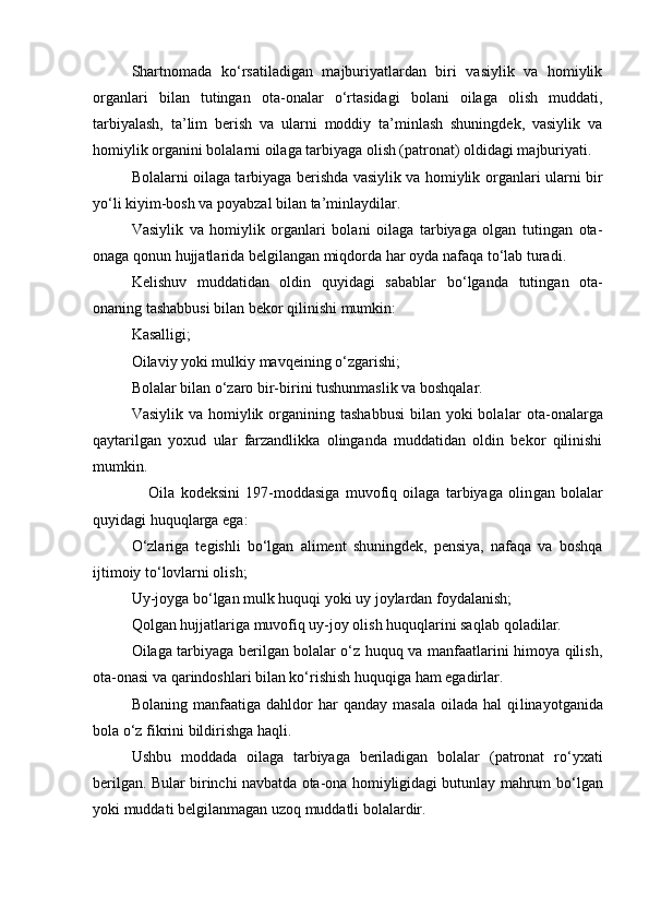 Shartnomada   k о ‘rsatiladigan   majburiyatlardan   biri   vasiylik   va   homiylik
organlari   bilan   tutingan   ota-onalar   о ‘rtasidagi   bolani   oilaga   olish   muddati,
tarbiyalash,   ta’lim   berish   va   ularni   moddiy   ta’minlash   shuningdek,   vasiylik   va
homiylik organini bolalarni oilaga tarbiyaga olish (patronat) oldidagi majburiyati.
Bolalarni oilaga tarbiyaga berishda vasiylik va homiylik or ganlari ularni bir
y о ‘li kiyim-bosh va poyabzal bilan ta’minlay dilar. 
Vasiylik   va   homiylik   organlari   bolani   oilaga   tarbiyaga   olgan   tutingan   ota-
onaga qonun hujjatlarida belgilangan miqdorda har oyda nafaqa t о ‘lab turadi.
Kelishuv   muddatidan   oldin   quyidagi   sabablar   b о ‘lganda   tutin gan   ota-
onaning tashabbusi bilan bekor qilinishi mumkin:
Kasalligi;
Oilaviy yoki mulkiy mavqeining  о ‘zgarishi;
Bolalar bilan  о ‘zaro bir-birini tushunmaslik va boshqalar.
Vasiylik va homiylik organining tashabbusi  bilan yoki  bola lar  ota-onalarga
qaytarilgan   yoxud   ular   farzandlikka   olinganda   muddatidan   oldin   bekor   qilinishi
mumkin.
      Oila   kodeksini   197-moddasiga   muvofiq   oilaga   tarbiyaga   olin gan   bolalar
quyidagi huquqlarga ega:
О‘zlariga   tegishli   bо‘lgan   aliment   shuningdek,   pensiya,   nafaqa   va   boshqa
ijtimoiy tо‘lovlarni olish;
Uy-joyga bо‘lgan mulk huquqi yoki uy joylardan foydalanish;
Qolgan hujjatlariga muvofiq uy-joy olish huquqlarini saq lab qoladilar.
Oilaga tarbiyaga berilgan bolalar о‘z huquq va manfaatlarini himoya qilish,
ota-onasi va qarindoshlari bilan kо‘rishish huquqiga ham egadirlar.
Bolaning   manfaatiga   dahldor   har   qanday  masala   oilada  hal   qi linayotganida
bola о‘z fikrini bildirishga haqli.
Ushbu   moddada   oilaga   tarbiyaga   beriladigan   bolalar   (patronat   r о ‘yxati
berilgan. Bular birinchi navbatda ota-ona homiyligidagi butunlay mahrum b о ‘lgan
yoki muddati belgilanmagan uzoq muddatli bolalardir. 