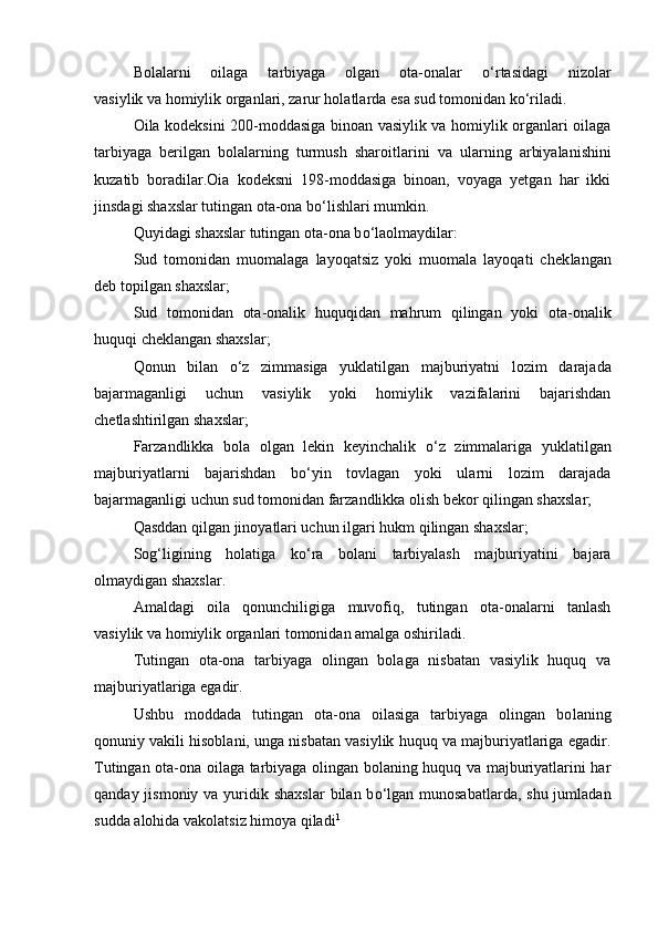 Bolalarni   oilaga   tarbiyaga   olgan   ota-onalar   о ‘rtasidagi   nizolar
vasiylik va homiylik organlari, zarur holatlarda esa sud tomoni dan k о ‘riladi.
Oila kodeksini 200-moddasiga binoan vasiylik va homiylik organlari oilaga
tarbiyaga   berilgan   bolalarning   turmush   sharoitla rini   va   ularning   arbiyalanishini
kuzatib   boradilar. Oia   kodeksni   198-moddasiga   binoan,   voyaga   yetgan   har   ikki
jinsdagi shaxslar tutingan ota-ona bо‘lishlari mumkin.
Quyidagi shaxslar tutingan ota-ona b о ‘laolmaydilar:
Sud   tomonidan   muomalaga   layoqatsiz   yoki   muomala   layoqati   chek langan
deb topilgan shaxslar;
Sud   tomonidan   ota-onalik   huquqidan   mahrum   qilingan   yoki   ota-onalik
huquqi cheklangan shaxslar;
Qonun   bilan   о ‘z   zimmasiga   yuklatilgan   majburiyatni   lozim   da rajada
bajarmaganligi   uchun   vasiylik   yoki   homiylik   vazifalarini   bajarishdan
chetlashtirilgan shaxslar;
Farzandlikka   bola   olgan   lekin   keyinchalik   о ‘z   zimmalariga   yuk latilgan
majburiyatlarni   bajarishdan   b о ‘yin   tovlagan   yoki   ularni   lozim   darajada
bajarmaganligi uchun sud tomonidan farzandlikka olish bekor qilingan shaxslar;
Qasddan qilgan jinoyatlari uchun ilgari hukm qilingan shaxs lar;
Sog‘ligining   holatiga   k о ‘ra   bolani   tarbiyalash   majburiyatini   bajara
olmaydigan shaxslar. 
Amaldagi   oila   qonunchiligiga   muvofiq,   tutingan   ota-onalarni   tanlash
vasiylik va homiylik organlari tomonidan amalga oshiri ladi.
Tutingan   ota-ona   tarbiyaga   olingan   bolaga   nisbatan   vasiylik   huquq   va
majburiyatlariga egadir.
Ushbu   moddada   tutingan   ota-ona   oilasiga   tarbiyaga   olingan   bo laning
qonuniy vakili hisoblani, unga nisbatan vasiylik huquq va majburiyatlariga egadir.
Tutingan ota-ona oilaga tarbiyaga olingan bolaning huquq va majburiyatlarini har
qanday jismoniy va yuri dik shaxslar  bilan  b о ‘lgan munosabatlarda,  shu jumladan
sudda alohida vakolatsiz himoya qiladi 1 