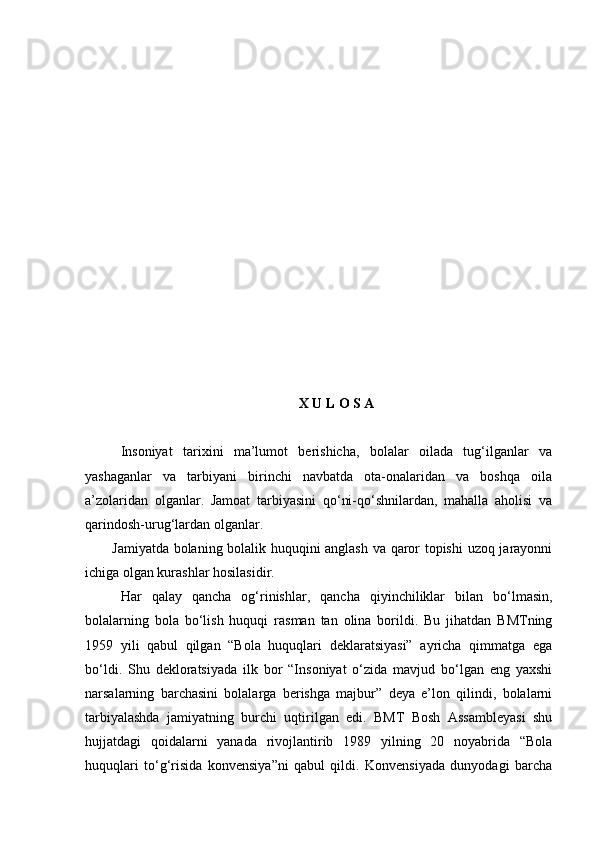 X U L O S A
Insoniyat   tarixini   ma’lumot   berishicha,   bolalar   oilada   tug‘ilganlar   va
yashaganlar   va   tarbiyani   birinchi   navbatda   ota-onalaridan   va   boshqa   oila
a’zolaridan   olganlar.   Jamoat   tarbiyasini   qо‘ni-qо‘shnilardan,   mahalla   aholisi   va
qarindosh-urug‘lardan olganlar. 
Jamiyatda bolaning bolalik huquqini anglash va qaror topishi  uzoq jarayonni
ichiga olgan kurashlar hosilasidir.
Har   qalay   qancha   og‘rinishlar,   qancha   qiyinchiliklar   bilan   bо‘lmasin,
bolalarning   bola   bо‘lish   huquqi   rasman   tan   olina   borildi.   Bu   jihatdan   BMTning
1959   yili   qabul   qilgan   “Bola   huquqlari   deklaratsiyasi”   ayricha   qimmatga   ega
bо‘ldi.   Shu   dekloratsiyada   ilk   bor   “Insoniyat   о‘zida   mavjud   bо‘lgan   eng   yaxshi
narsalarning   barchasini   bolalarga   berishga   majbur”   deya   e’lon   qilindi,   bolalarni
tarbiyalashda   jamiyatning   burchi   uqtirilgan   edi.   BMT   Bosh   Assambleyasi   shu
hujjatdagi   qoidalarni   yanada   rivojlantirib   1989   yilning   20   noyabrida   “Bola
huquqlari   tо‘g‘risida   konvensiya”ni   qabul   qildi.   Konvensiyada   dunyodagi   barcha 