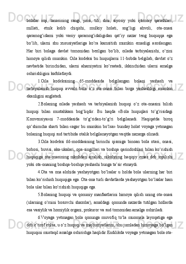 bolalar   irqi,   tanasining   rangi,   jinsi,   tili,   dini,   siyosiy   yoki   ijtimoiy   qarashlari,
millati,   etnik   kelib   chiqishi,   mulkiy   holati,   sog‘ligi   ahvoli,   ota-onasi
qaramog‘idami   yoki   vasiy   qaramog‘idaligidan   qat’iy   nazar   teng   huquqqa   ega
bо‘lib,   ularni   shu   xususiyatlariga   kо‘ra   kamsitish   mumkin   emasligi   asoslangan.
Har   biri   bolaga   davlat   tomonidan   berilgan   bо‘lib,   oilada   tarbiyalanishi,   о‘zini
himoya qilish mumkin. Oila kodeksi  bu huquqlarni  11-bobda belgilab, davlat  о‘z
navbatida   birinchidan,   ularni   ahamiyatini   kо‘rsatadi,   ikkinchidan   ularni   amalga
oshirishligini kafolatlaydi. 
1.Oila   kodeksining   65-moddasida   belgilangan   bolani   yashash   va
tarbiyalanish   huquqi   avvalo   bola   о‘z   ota-onasi   bilan   birga   yashashligi   mumkin
ekanligini anglatadi.
2.Bolaning   oilada   yashash   va   tarbiyalanish   huquqi   о‘z   ota-onasini   bilish
huquqi   bilan   mustahkam   bog‘liqdir.   Bu   haqda   «Bola   huquqlari   tо‘g‘risidagi
Konvensiya»ni   7-moddasida   tо‘g‘ridan-tо‘g‘ri   belgilanadi.   Haqiqatda   biroq
qо‘shimcha sharti bilan «agar bu mumkin bо‘lsa» bunday holat voyaga yetmagan
bolaning huquqi sud tartibida otalik belgilanayotgan vaqtda nazarga olinadi.
3.Oila   kodeksi   66-moddasining   birinchi   qismiga   binoan   bola   otasi,   onasi,
bobosi, buvisi, aka-ukalari, opa-singillari va boshqa qarindoshlari bilan kо‘rishish
huquqiga   ota-onasining   nikohdan   ajralish,   nikohning   haqiqiy   emas   deb   topilishi
yoki ota-onaning boshqa-boshqa yashashi bunga ta’sir etmaydi.
4.Ota   va   ona   alohida   yashayotgan   bо‘lsalar   u   holda   bola   ularning   har   biri
bilan kо‘rishish huquqiga ega. Ota-ona turli davlatlarda yashayotgan bо‘lsalar ham
bola ular bilan kо‘rishish huquqiga ega.
5.Bolaning   huquqi   va   qonuniy   manfaatlarini   himoya   qilish   uning   ota-onasi
(ularning   о‘rnini   bosuvchi   shaxslar),   amaldagi   qonunda   nazarda   tutilgan   hollarda
esa vasiylik va homiylik organi, prokuror va sud tomonidan amalga oshiriladi.
6.Voyaga   yetmagan   bola   qonunga   muvofiq   tо‘la   muomala   layoqatiga   ega
deb e’tirof etilsa, u о‘z huquqi va majburiyatlarini, shu jumladan himoyaga bо‘lgan
huquqini mustaqil amalga oshirishga haqlidir.Endilikda voyaga yetmagan bola ota- 
