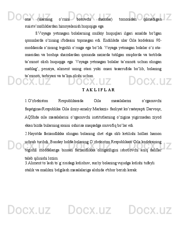 ona   (ularning   о‘rnini   bosuvchi   shaxslar)   tomonidan   qilinadigan
suiiste’molliklardan himoyalanish huquqiga ega. 
8.Voyaga   yetmagan   bolalarning   mulkiy   huquqlari   ilgari   amalda   bо‘lgan
qonunlarda   о‘zining   ifodasini   topmagan   edi.   Endilikda   ular   Oila   kodeksini   90-
moddasida о‘zining tegishli о‘rniga ega bо‘ldi. Voyaga yetmagan bolalar о‘z ota-
onasidan   va   boshqa   shaxslardan   qonunda   nazarda   tutilgan   miqdorda   va   tartibda
ta’minot   olish   huquqiga   ega.   Voyaga   yetmagan   bolalar   ta’minoti   uchun   olingan
mablag‘,   pensiya,   aliment   uning   otasi   yoki   onasi   tasarrufida   bо‘lib,   bolaning
ta’minoti, tarbiyasi va ta’lim olishi uchun.
T A K L I F L A R
1.О‘zbekiston   Respublikasida   Oila   masalalarini   о‘rganuvchi
faqatgina «Respublika Oila ilmiy-amaliy Markazi»   faoliyat kо‘rsatayapti   Darvoqe,
AQShda   oila   masalalarini   о‘rganuvchi   institutlarning   о‘zigina   yigirmadan   ziyod
ekan  bizda bularning sonini oshirisa maqsadga muvofiq bо‘lar edi.
2.Hayotda   farzandlikka   olingan   bolaning   chet   elga   olib   ketilishi   hollari   hamon
uchrab turibdi. Bunday holda bolaning O`zbekiston Respublikasi Oila kodeksining
tegishli   moddalariga   binoan   farzandlikka   olinganligini   isbotlovchi   aniq   dalillar
talab qilinishi lozim.
3.Aliment to`lash to`g`risidagi kelishuv, sun'iy bolaning vujudga kelishi tufayli 
otalik va onalikni belgilash masalalariga alohida e'tibor berish kerak. 