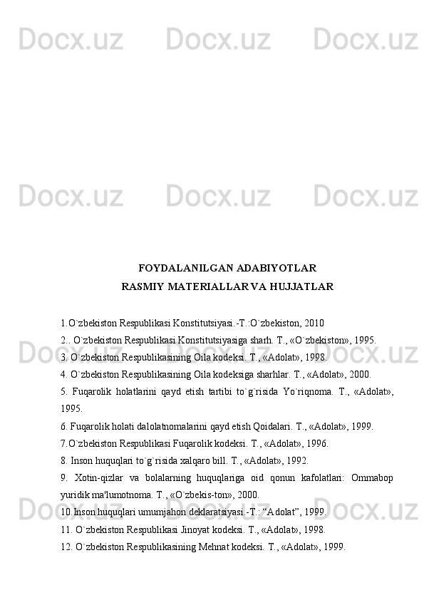 FOYDALANILGAN ADABIYOTLAR
RASMIY MATERIALLAR VA HUJJATLAR
1.O`zbekiston Respublikasi Konstitutsiyasi.-T.:O`zbekiston, 2010
2.. O`zbekiston Respublikasi Konstitutsiyasiga sharh. T., «O`zbekiston», 1995.
3. O`zbekiston Respublikasining Oila kodeksi. T., «Adolat», 1998.
4. O`zbekiston Respublikasining Oila kodeksiga sharhlar. T., «Adolat», 2000.
5.   Fuqarolik   holatlarini   qayd   etish   tartibi   to`g`risida   Yo`riqnoma.   T.,   «Adolat»,
1995.
6. Fuqarolik holati dalolatnomalarini qayd etish Qoidalari. T., «Adolat», 1999.
7.O`zbekiston Respublikasi Fuqarolik kodeksi. T., «Adolat», 1996.
8. Inson huquqlari to`g`risida xalqaro bill. T., «Adolat», 1992.
9.   Xotin-qizlar   va   bolalarning   huquqlariga   oid   qonun   kafolatlari:   Ommabop
yuridik ma'lumotnoma. T., «O`zbekis-ton», 2000.
10.Inson huquqlari umumjahon deklaratsiyasi.-T.: “Adolat”, 1999.
11. O`zbekiston Respublikasi Jinoyat kodeksi. T., «Adolat», 1998.
12. O`zbekiston Respublikasining Mehnat kodeksi. T., «Adolat», 1999. 