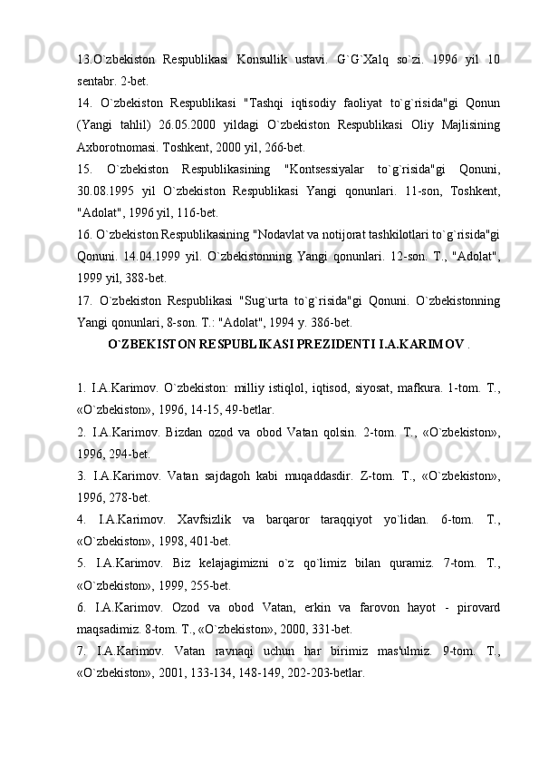 13.O`zbekiston   Respublikasi   Konsullik   ustavi.   G`G`Xalq   so`zi.   1996   yil   10
sentabr. 2-bet.
14.   O`zbekiston   Respublikasi   "Tashqi   iqtisodiy   faoliyat   to`g`risida"gi   Qonun
(Yangi   tahlil)   26.05.2000   yildagi   O`zbekiston   Respublikasi   Oliy   Majlisining
Axborotnomasi. Toshkent, 2000 yil, 266-bet.
15.   O`zbekiston   Respublikasining   "Kontsessiyalar   to`g`risida"gi   Qonuni,
30.08.1995   yil   O`zbekiston   Respublikasi   Yangi   qonunlari.   11-son,   Toshkent,
"Adolat", 1996 yil, 116-bet.
16. O`zbekiston Respublikasining "Nodavlat va notijorat tashkilotlari to`g`risida"gi
Qonuni.   14.04.1999   yil.   O`zbekistonning   Yangi   qonunlari.   12-son.   T.,   "Adolat",
1999 yil, 388-bet.
17.   O`zbekiston   Respublikasi   "Sug`urta   to`g`risida"gi   Qonuni.   O`zbekistonning
Yangi qonunlari, 8-son. T.: "Adolat", 1994 y. 386-bet.
O`ZBEKISTON RESPUBLIKASI PREZIDENTI I.A.KARIMOV  .
1.   I.A.Karimov.   O`zbekiston:   milliy   istiqlol,   iqtisod,   siyosat,   mafkura.   1-tom.   T.,
«O`zbekiston», 1996, 14-15, 49-betlar.
2.   I.A.Karimov.   Bizdan   ozod   va   obod   Vatan   qolsin.   2-tom.   T.,   «O`zbekiston»,
1996, 294-bet.
3.   I.A.Karimov.   Vatan   sajdagoh   kabi   muqaddasdir.   Z-tom.   T.,   «O`zbekiston»,
1996, 278-bet.
4.   I.A.Karimov.   Xavfsizlik   va   barqaror   taraqqiyot   yo`lidan.   6-tom.   T.,
«O`zbekiston», 1998, 401-bet.
5.   I.A.Karimov.   Biz   kelajagimizni   o`z   qo`limiz   bilan   quramiz.   7-tom.   T.,
«O`zbekiston», 1999, 255-bet.
6.   I.A.Karimov.   Ozod   va   obod   Vatan,   erkin   va   farovon   hayot   -   pirovard
maqsadimiz. 8-tom. T., «O`zbekiston», 2000, 331-bet.
7.   I.A.Karimov.   Vatan   ravnaqi   uchun   har   birimiz   mas'ulmiz.   9-tom.   T.,
«O`zbekiston», 2001, 133-134, 148-149, 202-203-betlar. 