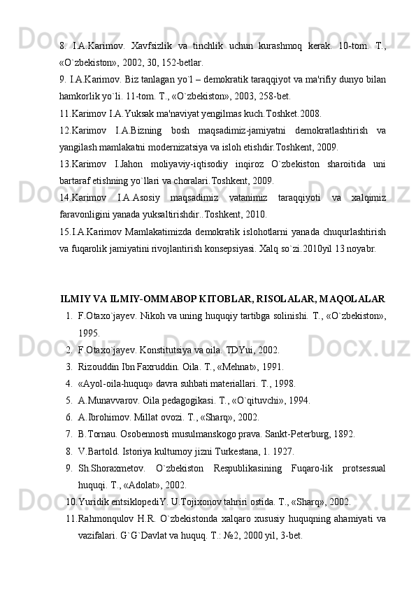 8.   I.A.Karimov.   Xavfsizlik   va   tinchlik   uchun   kurashmoq   kerak.   10-tom.   T.,
«O`zbekiston», 2002, 30, 152-betlar.
9. I.A.Karimov. Biz tanlagan yo`l – demokratik taraqqiyot va ma'rifiy dunyo bilan
hamkorlik yo`li. 11-tom. T., «O`zbekiston», 2003, 258-bet.
11.Karimov I.A.Yuksak ma'naviyat yengilmas kuch.Toshket.2008.
12.Karimov   I.A.Bizning   bosh   maqsadimiz-jamiyatni   demokratlashtirish   va
yangilash mamlakatni modernizatsiya va isloh etishdir.Toshkent, 2009.
13.Karimov   I.Jahon   moliyaviy-iqtisodiy   inqiroz   O`zbekiston   sharoitida   uni
bartaraf etishning yo`llari va choralari.Toshkent, 2009.
14.Karimov   I.A.Asosiy   maqsadimiz   vatanimiz   taraqqiyoti   va   xalqimiz
faravonligini yanada yuksaltirishdir..Toshkent, 2010.
15.I.A.Karimov   Mamlakatimizda   demokratik   islohotlarni   yanada   chuqurlashtirish
va fuqarolik jamiyatini rivojlantirish konsepsiyasi. Xalq so`zi.2010yil 13 noyabr.
ILMIY VA ILMIY-OMMABOP KITOBLAR, RISOLALAR, MAQOLALAR
1. F.Otaxo`jayev. Nikoh va uning huquqiy tartibga solinishi.   T., «O`zbe k iston»,
1995.
2. F.Otaxo`ja yev . Konstitutsiya va oila.  TDYui, 2002.
3. Rizouddin Ibn Faxruddin. Oila. T., «Mehnat», 1991.
4. «Ayol-oila-huquq» davra suhbati materiallari. T., 1998.
5. A.Munavvarov. Oila pedagogikasi. T., «O`qituvchi», 1994.
6. A.Ibrohimov. Millat ovozi. T., «Sharq», 2002.
7. B.Tornau. Osobe n nosti musulmanskogo prava.  Sankt-Pe ter burg, 1892.
8. V.Bartold. Istoriya kulturnoy jizni Turkestana, 1. 1927.
9. Sh.Shoraxmetov.   O`zbekiston   Respublikasining   Fuqaro-lik   protsessual
huquqi. T., «Adolat», 2002.
10. Yuridik entsiklopediY. U.Tojixonov tahriri ostida. T., «Sharq», 2002.
11. Rahmonqulov   H.R.   O`zbekistonda   xalqaro   xususiy   huquqning   ahamiyati   va
vazifalari. G`G`Davlat va huquq. T.: №2, 2000 yil, 3-be t . 