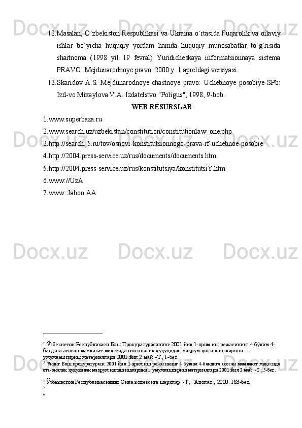 12. Masalan, O`zbekiston Respublikasi va Ukraina o`rtasida Fuqarolik va oilaviy
ishlar   bo`yicha   huquqiy   yordam   hamda   huquqiy   munosabatlar   to`g`risida
shartnoma   (1998   yil   19   fevral)   Yuridicheskaya   informatsionnaya   sistema
PRAVO. Me j dunarodno ye  pravo. 2000 y. 1 apre l dagi ve r siyasi.
13. Skaridov   A.S.   Mejdunarodnoye   chastnoye   pravo:   Uchebnoye   posobiye-SPb:
Izd-vo Mixaylova V.A. Izdatelstvo "Poligus", 1998, 9-bob.
WEB RESURSLAR
1.www.superbaza.ru
2.www.search.uz/uzbekistan/constitution/constitutionlaw_one.php
3.http://search.j5.ru/tov/osnovi-konstitutsionnogo-prava-rf-uchebnoe-posobie
4.http://2004.press-service.uz/rus/documents/documents.htm
5.http://2004.press-service.uz/rus/konstitutsiya/konstitutsiY.htm
6. www://UzA
7. www:   Jahon AA
1
2
  .
Ўзбекистон Республикаси Бош Прокуратурасининг 2001 йил 1-ярим иш режасининг 4 бўлим 4-
бандига асосан мамлакат миқёсида ота-оналик ҳуқуқидан маҳрум қилиш ишларини.... 
умумлаштириш материаллари 2001 йил 2 май. -Т., 1-бет.
3
  Унинг Бош прокуратураси 2001 йил 1-ярим иш режасининг 4 бўлим 4-бандига асосан мамлакат миқёсида
ота-оналик ҳуқуқидан маҳрум қилиш ишларини... умумлаштириш материаллари 2001 йил 2 май. -Т., 5-бет.
4
 Ўзбекистон Республикасининг Оила кодексига шарҳлар. -Т., "Адолат", 2000. 183-бет.
5
6 