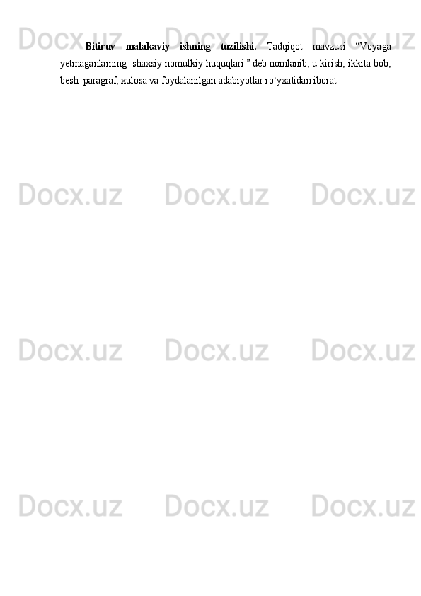 Bitiruv   malakaviy   ishning   tuzilishi.   Tadqiqot   mavzusi   “Voyaga
yetmaganlarning  shaxsiy nomulkiy huquqlari   deb nomlanib, u kirish, ikkita bob,
besh  paragraf, xulosa va foydalanilgan adabiyotlar ro`yxatidan iborat. 