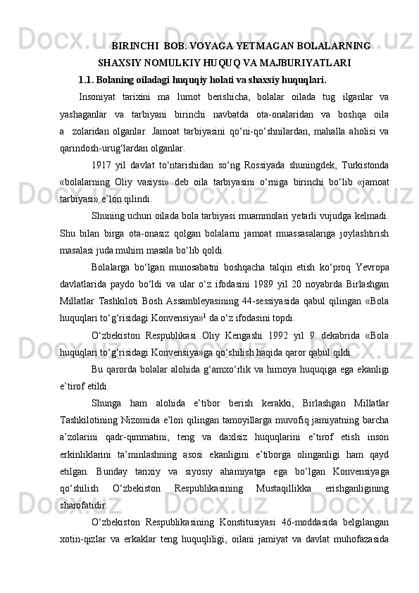  BIRINCHI  BOB. VOYAGA YETMAGAN BOLALARNING
SHAXSIY NOMULKIY HUQUQ VA MAJBURIYATLARI
1.1. Bolaning oiladagi huquqiy holati va shaxsiy huquqlari.     
Insoniyat   tarixini   ma lumot   berishicha,   bolalar   oilada   tug ilganlar   va 
yashaganlar   va   tarbiyani   birinchi   navbatda   ota-onalaridan   va   boshqa   oila
a zolaridan   olganlar.  	
 Jamoat   tarbiyasini   q о ‘ni-q о ‘shnilardan,   mahalla   aholisi   va
qarindosh-urug‘lardan olganlar.
1917   yil   davlat   t о ‘ntarishidan   s о ‘ng   Rossiyada   shuningdek,   Turkistonda
«bolalarning   Oliy   vasiysi»   deb   oila   tarbiyasini   о ‘rniga   birinchi   b о ‘lib   «jamoat
tarbiyasi» e’lon qilindi.
Shuning uchun oilada bola tarbiyasi muammolari yetarli vujudga kelmadi.
Shu   bilan   birga   ota-onasiz   qolgan   bolalarni   jamoat   muassasalariga   joylashtirish
masalasi juda muhim masala b о ‘lib qoldi.
Bolalarga   b о ‘lgan   munosabatni   boshqacha   talqin   etish   k о ‘proq   Yevropa
davlatlarida   paydo   b о ‘ldi   va   ular   о ‘z   ifodasini   1989   yil   20   noyabrda   Birlashgan
Millatlar   Tashkiloti   Bosh   Assambleyasining   44-sessiyasida   qabul   qilingan   «Bola
huquqlari t о ‘g‘risidagi Konvensiya» 1
 da  о ‘z ifodasini topdi.
О ‘zbekiston   Respublikasi   Oliy   Kengashi   1992   yil   9   dekabrida   «Bola
huquqlari t о ‘g‘risidagi Konvensiya»ga q о ‘shilish haqida qaror qabul qildi.
Bu  qarorda  bolalar   alohida  g‘amx о ‘rlik va  himoya huquqiga  ega  ekanligi
e’tirof etildi.
Shunga   ham   alohida   e’tibor   berish   kerakki,   Birlashgan   Millatlar
Tashkilotining Nizomida e’lon qilingan tamoyillarga muvofiq jamiyatning barcha
a’zolarini   qadr-qimmatini,   teng   va   daxlsiz   huquqlarini   e’tirof   etish   inson
erkinliklarini   ta’minlashning   asosi   ekanligini   e’tiborga   olinganligi   ham   qayd
etilgan.   Bunday   tarixiy   va   siyosiy   ahamiyatga   ega   b о ‘lgan   Konvensiyaga
q о ‘shilish   О ‘zbekiston   Respublikasining   Mustaqillikka   erishganligining
sharofatidir.
О ‘zbekiston   Respublikasining   Konstitusiyasi   46-moddasida   belgilangan
xotin-qizlar   va   erkaklar   teng   huquqliligi,   oilani   jamiyat   va   davlat   muhofazasida 