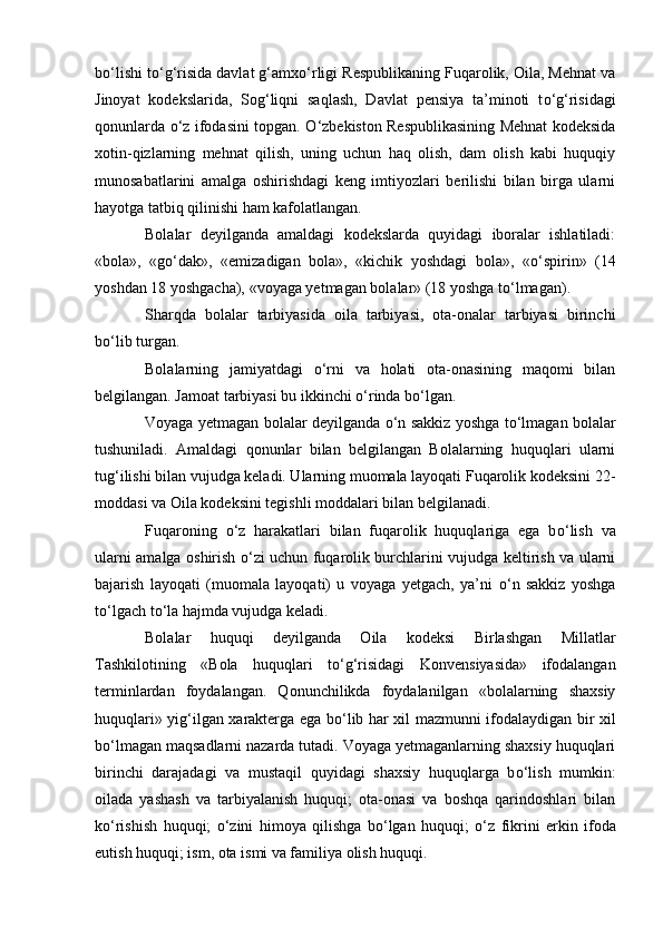 b о ‘lishi t о ‘g‘risida davlat g‘amx о ‘rligi Respublikaning Fuqarolik, Oila, Mehnat va
Jinoyat   kodekslarida,   Sog‘liqni   saqlash,   Davlat   pensiya   ta’minoti   t о ‘g‘risidagi
qonunlarda   о ‘z ifodasini topgan.   О ‘zbekiston Respublikasining Mehnat kodeksida
xotin-qizlarning   mehnat   qilish,   uning   uchun   haq   olish,   dam   olish   kabi   huquqiy
munosabatlarini   amalga   oshirishdagi   keng   imtiyozlari   berilishi   bilan   birga   ularni
hayotga tatbiq qilinishi ham kafolatlangan.
Bolalar   deyilganda   amaldagi   kodekslarda   quyidagi   iboralar   ishlatiladi:
«bola»,   «g о ‘dak»,   «emizadigan   bola»,   «kichik   yoshdagi   bola»,   « о ‘spirin»   (14
yoshdan 18 yoshgacha), «voyaga yetmagan bolalar» (18 yoshga t о ‘lmagan).
Sharqda   bolalar   tarbiyasida   oila   tarbiyasi,   ota-onalar   tarbiyasi   birinchi
b о ‘lib turgan.
Bolalarning   jamiyatdagi   о ‘rni   va   holati   ota-onasining   maqomi   bilan
belgilangan. Jamoat tarbiyasi bu ikkinchi  о ‘rinda b о ‘lgan.
Voyaga yetmagan bolalar deyilganda   о ‘n sakkiz yoshga t о ‘lmagan bolalar
tushuniladi.   Amaldagi   qonunlar   bilan   belgilangan   Bolalarning   huquqlari   ularni
tug‘ilishi bilan vujudga keladi. Ularning muomala layoqati Fuqarolik kodeksini 22-
moddasi va Oila kodeksini tegishli moddalari bilan belgilanadi.
Fuqaroning   о ‘z   harakatlari   bilan   fuqarolik   huquqlariga   ega   b о ‘lish   va
ularni amalga oshirish   о ‘zi uchun fuqarolik burchlarini vujudga keltirish va ularni
bajarish   layoqati   (muomala   layoqati)   u   voyaga   yetgach,   ya’ni   о ‘n   sakkiz   yoshga
t о ‘lgach t о ‘la hajmda vujudga keladi.
Bolalar   huquqi   deyilganda   Oila   kodeksi   Birlashgan   Millatlar
Tashkilotining   «Bola   huquqlari   t о ‘g‘risidagi   Konvensiyasida»   ifodalangan
terminlardan   foydalangan.   Qonunchilikda   foydalanilgan   «bolalarning   shaxsiy
huquqlari» yig‘ilgan xarakterga ega b о ‘lib har xil mazmunni ifodalaydigan bir xil
b о ‘lmagan maqsadlarni nazarda tutadi. Voyaga yetmaganlarning shaxsiy huquqlari
birinchi   darajadagi   va   mustaqil   quyidagi   shaxsiy   huquqlarga   b о ‘lish   mumkin:
oilada   yashash   va   tarbiyalanish   huquqi;   ota-onasi   va   boshqa   qarindoshlari   bilan
k о ‘rishish   huquqi;   о ‘zini   himoya   qilishga   b о ‘lgan   huquqi;   о ‘z   fikrini   erkin   ifoda
eutish huquqi; ism, ota ismi va familiya olish huquqi. 