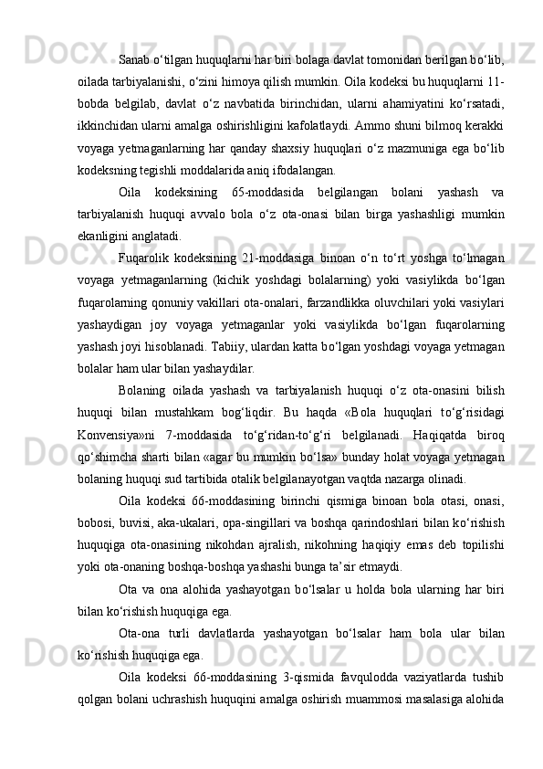 Sanab  о ‘tilgan huquqlarni har biri bolaga davlat tomonidan berilgan b о ‘lib,
oilada tarbiyalanishi,  о ‘zini himoya qilish mumkin. Oila kodeksi bu huquqlarni 11-
bobda   belgilab,   davlat   о ‘z   navbatida   birinchidan,   ularni   ahamiyatini   k о ‘rsatadi,
ikkinchidan ularni amalga oshirishligini kafolatlaydi. Ammo shuni bilmoq kerakki
voyaga yetmaganlarning har qanday shaxsiy huquqlari   о ‘z mazmuniga ega b о ‘lib
kodeksning tegishli moddalarida aniq ifodalangan.
Oila   kodeksining   65-moddasida   belgilangan   bolani   yashash   va
tarbiyalanish   huquqi   avvalo   bola   о ‘z   ota-onasi   bilan   birga   yashashligi   mumkin
ekanligini anglatadi.
Fuqarolik   kodeksining   21-moddasiga   binoan   о ‘n   t о ‘rt   yoshga   t о ‘lmagan
voyaga   yetmaganlarning   (kichik   yoshdagi   bolalarning)   yoki   vasiylikda   b о ‘lgan
fuqarolarning qonuniy vakillari ota-onalari, farzandlikka oluvchilari yoki vasiylari
yashaydigan   joy   voyaga   yetmaganlar   yoki   vasiylikda   b о ‘lgan   fuqarolarning
yashash joyi hisoblanadi. Tabiiy, ulardan katta b о ‘lgan yoshdagi voyaga yetmagan
bolalar ham ular bilan yashaydilar.
Bolaning   oilada   yashash   va   tarbiyalanish   huquqi   о ‘z   ota-onasini   bilish
huquqi   bilan   mustahkam   bog‘liqdir.   Bu   haqda   «Bola   huquqlari   t о ‘g‘risidagi
Konvensiya»ni   7-moddasida   t о ‘g‘ridan-t о ‘g‘ri   belgilanadi.   Haqiqatda   biroq
q о ‘shimcha sharti bilan «agar bu mumkin b о ‘lsa» bunday holat voyaga yetmagan
bolaning huquqi sud tartibida otalik belgilanayotgan vaqtda nazarga olinadi.
Oila   kodeksi   66-moddasining   birinchi   qismiga   binoan   bola   otasi,   onasi,
bobosi, buvisi, aka-ukalari, opa-singillari va boshqa qarindoshlari bilan k о ‘rishish
huquqiga   ota-onasining   nikohdan   ajralish,   nikohning   haqiqiy   emas   deb   topilishi
yoki ota-onaning boshqa-boshqa yashashi bunga ta’sir etmaydi.
Ota   va   ona   alohida   yashayotgan   b о ‘lsalar   u   holda   bola   ularning   har   biri
bilan k о ‘rishish huquqiga ega.
Ota-ona   turli   davlatlarda   yashayotgan   b о ‘lsalar   ham   bola   ular   bilan
k о ‘rishish huquqiga ega.
Oila   kodeksi   66-moddasining   3-qismida   favqulodda   vaziyatlarda   tushib
qolgan bolani uchrashish huquqini amalga oshirish muammosi masalasiga alohida 