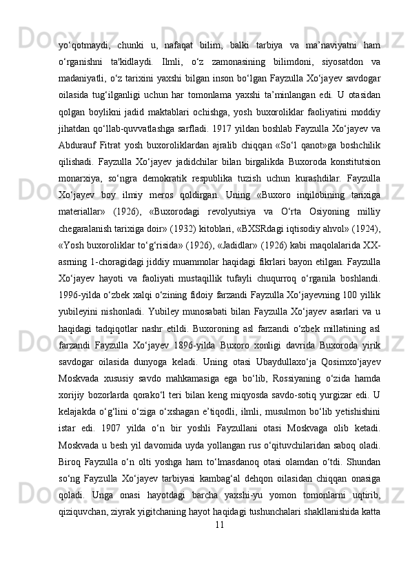 yo‘qotmaydi,   chunki   u,   nafaqat   bilim,   balki   tarbiya   va   ma’naviyatni   ham
o‘rganishni   ta'kidlaydi.   Ilmli,   o‘z   zamonasining   bilimdoni,   siyosatdon   va
madaniyatli, o‘z  tarixini  yaxshi  bilgan  inson bo‘lgan Fayzulla Xo‘jayev  savdogar
oilasida   tug‘ilganligi   uchun   har   tomonlama   yaxshi   ta’minlangan   edi.   U   otasidan
qolgan   boylikni   jadid   maktablari   ochishga,   yosh   buxoroliklar   faoliyatini   moddiy
jihatdan qo‘llab-quvvatlashga sarfladi. 1917 yildan boshlab Fayzulla Xo‘jayev va
Abdurauf   Fitrat   yosh   buxoroliklardan   ajralib   chiqqan   «So‘l   qanot»ga   boshchilik
qilishadi.   Fayzulla   Xo‘jayev   jadidchilar   bilan   birgalikda   Buxoroda   konstitutsion
monarxiya,   so‘ngra   demokratik   respublika   tuzish   uchun   kurashdilar.   Fayzulla
Xo‘jayev   boy   ilmiy   meros   qoldirgan.   Uning   «Buxoro   inqilobining   tarixiga
materiallar»   (1926),   «Buxorodagi   revolyutsiya   va   O‘rta   Osiyoning   milliy
chegaralanish tarixiga doir» (1932) kitoblari, «BXSRdagi iqtisodiy ahvol» (1924),
«Yosh buxoroliklar to‘g‘risida» (1926), «Jadidlar» (1926) kabi maqolalarida XX-
asrning 1-choragidagi jiddiy muammolar haqidagi fikrlari bayon etilgan. Fayzulla
Xo‘jayev   hayoti   va   faoliyati   mustaqillik   tufayli   chuqurroq   o‘rganila   boshlandi.
1996-yilda o‘zbek xalqi o‘zining fidoiy farzandi Fayzulla Xo‘jayevning 100 yillik
yubileyini   nishonladi.   Yubiley   munosabati   bilan   Fayzulla   Xo‘jayev   asarlari   va   u
haqidagi   tadqiqotlar   nashr   etildi.   Buxoroning   asl   farzandi   o‘zbek   millatining   asl
farzandi   Fayzulla   Xo‘jayev   1896-yilda   Buxoro   xonligi   davrida   Buxoroda   yirik
savdogar   oilasida   dunyoga   keladi.   Uning   otasi   Ubaydullaxo‘ja   Qosimxo‘jayev
Moskvada   xususiy   savdo   mahkamasiga   ega   bo‘lib,   Rossiyaning   o‘zida   hamda
xorijiy   bozorlarda   qorako‘l   teri   bilan   keng   miqyosda   savdo-sotiq   yurgizar   edi.   U
kelajakda   o‘g‘lini   o‘ziga   o‘xshagan   e’tiqodli,   ilmli,   musulmon   bo‘lib   yetishishini
istar   edi.   1907   yilda   o‘n   bir   yoshli   Fayzullani   otasi   Moskvaga   olib   ketadi.
Moskvada u besh yil davomida uyda yollangan rus o‘qituvchilaridan saboq oladi.
Biroq   Fayzulla   o‘n   olti   yoshga   ham   to‘lmasdanoq   otasi   olamdan   o‘tdi.   Shundan
so‘ng   Fayzulla   Xo‘jayev   tarbiyasi   kambag‘al   dehqon   oilasidan   chiqqan   onasiga
qoladi.   Unga   onasi   hayotdagi   barcha   yaxshi-yu   yomon   tomonlarni   uqtirib,
qiziquvchan, ziyrak yigitchaning hayot haqidagi tushunchalari shakllanishida katta
11 