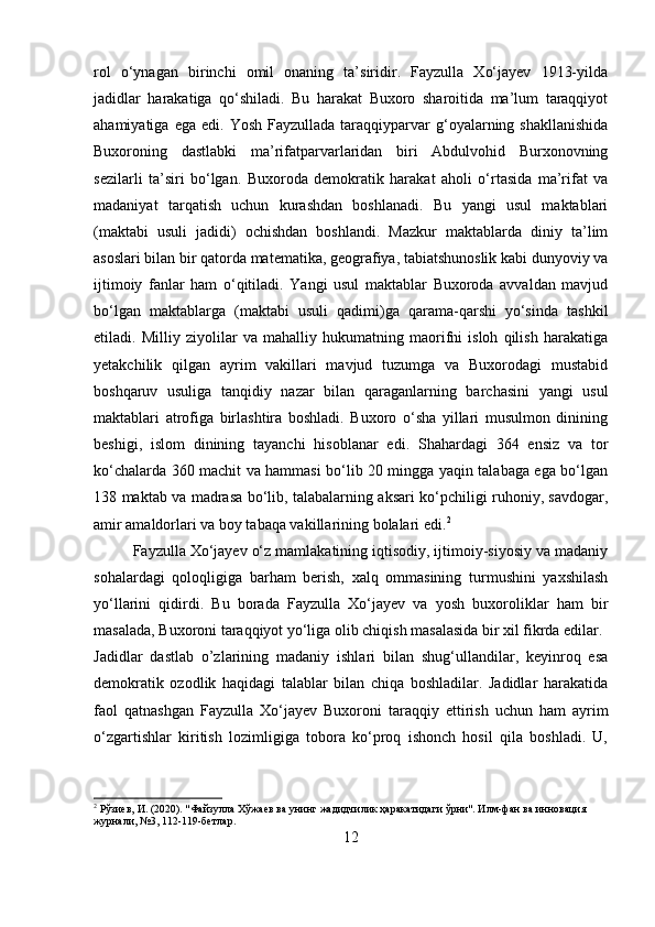 rol   o‘ynagan   birinchi   omil   onaning   ta’siridir.   Fayzulla   Xo‘jayev   1913-yilda
jadidlar   harakatiga   qo‘shiladi.   Bu   harakat   Buxoro   sharoitida   ma’lum   taraqqiyot
ahamiyatiga  ega  edi.   Yosh  Fayzullada  taraqqiyparvar   g‘oyalarning  shakllanishida
Buxoroning   dastlabki   ma’rifatparvarlaridan   biri   Abdulvohid   Burxonovning
sezilarli   ta’siri   bo‘lgan.   Buxoroda   demokratik   harakat   aholi   o‘rtasida   ma’rifat   va
madaniyat   tarqatish   uchun   kurashdan   boshlanadi.   Bu   yangi   usul   maktablari
(maktabi   usuli   jadidi)   ochishdan   boshlandi.   Mazkur   maktablarda   diniy   ta’lim
asoslari bilan bir qatorda matematika, geografiya, tabiatshunoslik kabi dunyoviy va
ijtimoiy   fanlar   ham   o‘qitiladi.   Yangi   usul   maktablar   Buxoroda   avvaldan   mavjud
bo‘lgan   maktablarga   (maktabi   usuli   qadimi)ga   qarama-qarshi   yo‘sinda   tashkil
etiladi.   Milliy   ziyolilar   va   mahalliy   hukumatning   maorifni   isloh   qilish   harakatiga
yetakchilik   qilgan   ayrim   vakillari   mavjud   tuzumga   va   Buxorodagi   mustabid
boshqaruv   usuliga   tanqidiy   nazar   bilan   qaraganlarning   barchasini   yangi   usul
maktablari   atrofiga   birlashtira   boshladi.   Buxoro   o‘sha   yillari   musulmon   dinining
beshigi,   islom   dinining   tayanchi   hisoblanar   edi.   Shahardagi   364   ensiz   va   tor
ko‘chalarda 360 machit va hammasi bo‘lib 20 mingga yaqin talabaga ega bo‘lgan
138 maktab va madrasa bo‘lib, talabalarning aksari ko‘pchiligi ruhoniy, savdogar,
amir amaldorlari va boy tabaqa vakillarining bolalari edi. 2
Fayzulla Xo‘jayev o‘z mamlakatining iqtisodiy, ijtimoiy-siyosiy va madaniy
sohalardagi   qoloqligiga   barham   berish,   xalq   ommasining   turmushini   yaxshilash
yo‘llarini   qidirdi.   Bu   borada   Fayzulla   Xo‘jayev   va   yosh   buxoroliklar   ham   bir
masalada, Buxoroni taraqqiyot yo‘liga olib chiqish masalasida bir xil fikrda edilar.
Jadidlar   dastlab   o’zlarining   madaniy   ishlari   bilan   shug‘ullandilar,   keyinroq   esa
demokratik   ozodlik   haqidagi   talablar   bilan   chiqa   boshladilar.   Jadidlar   harakatida
faol   qatnashgan   Fayzulla   Xo‘jayev   Buxoroni   taraqqiy   ettirish   uchun   ham   ayrim
o‘zgartishlar   kiritish   lozimligiga   tobora   ko‘proq   ishonch   hosil   qila   boshladi.   U,
2
 Рўзиев, И. (2020). "Файзулла Хўжаев ва унинг жадидчилик ҳаракатидаги ўрни". Илм-фан ва инновация 
журнали, №3, 112-119-бетлар.
12 